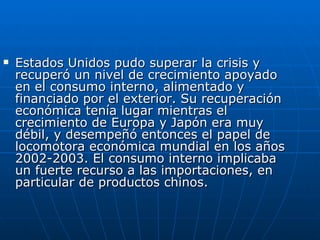 Estados Unidos pudo superar la crisis y recuperó un nivel de crecimiento apoyado en el consumo interno, alimentado y financiado por el exterior. Su recuperación económica tenía lugar mientras el crecimiento de Europa y Japón era muy débil, y desempeñó entonces el papel de locomotora económica mundial en los años 2002-2003. El consumo interno implicaba un fuerte recurso a las importaciones, en particular de productos chinos.  