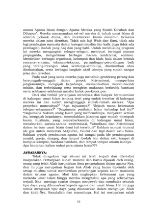 10
antara Agama Islam dengan Agama Mereka yang Sudah Dirubah dan
Dihapus”. Mereka menanamkan sel-sel mereka di tubuh umat Islam di
seluruh pelosok dunia, dan meleburkan kaum muslimin bersama
mereka dalam satu identitas. Tidak ada lagi Wala dan Bara, tidak ada
lagi pembagian manusia dalam kategori muslim dan kafir, juga tidak ada
pembagian ibadah yang haq dan yang batil. Untuk mendukung program
ini mereka mengangkat selogan-selogan, membuat berbagai macam
propaganda, mengadakan berbagai macam konferensi, seminar.
Mendirikan berbagai organisasi, kelompok dan klub, baik dalam bentuk
rencana-rencana, tekanan-tekanan, perundingan-perundingan baik
yang terang-terangan atau senbunyi-sembunyi, diumumkan atau
dirahasiakan, serta berbagai langkah aktif lainnya yang sudah sangat
jelas dan tersebar.
Pada saat yang sama mereka juga menabuh genderang perang dan
bersungguh-sungguh dalam proyek Kristenisasi, memperluas
jangkauannya, mengajak kepadanya, memanfaatkan daerah-daerah
miskin, dan terbelakang serta mengirim makanan berkedok bantuan
serta selebaran-selebaran melalui kotak pos-kotak pos.
Dari sini timbul pertanyaan mendesak dan banyak bermunculan
di kalangan umat Islam tentang teori yang sudah tersebar di kalangan
mereka ini dan sudah menghinggapi rumah-rumah mereka: “Apa
penyebab munculnya?” “Apa tujuannya?” “Sejauh mana kebenaran
selogan-selogannya?” “Bagaimana penilaian Islam terhadap hal itu?”
“Bagaimana hukum orang Islam yang memenuhinya, menjawab seruan
itu, mengajak kepadanya, memudahkan jalannya agar mudah ditempuh
kaum muslimin, yang menyebarkannya di kalangan umat Islam,
menaburkan sarana-sarana westernisasi, Yahudisasi dan Kristenisasi
dalam barisan umat Islam demi hal tersebut?” Bahkan sampai muncul
ide gila untuk mencetak Al-Qur’an, Taurat dan Injil dalam satu buku.
Bahkan proyek pembauran agama ini sampai pada ide pembangunan
masjid, gereja, sinagog, dan tempat ibadah lain dalam satu tempat di
kampus-kampus, bandara-bandara, dan tempat-tempat umum lainnya.
Apa bantahan kalian wahai para ulama Islam???
JAWABANNYA:
Tidak diragukan lagi situasi ini telah terjadi dan diketahui
masyarakat. Pertanyaan sudah muncul dan harus dijawab oleh orang-
orang yang telah Allah karuniakan ilmu pengetahuan dalam agama-Nya,
dan ini juga merupakan bagian hak Allah yang harus dipenuhi oleh
setiap muslim; untuk memberikan penerangan kepada kaum muslimin
dalam urusan agama. Mari kita ungkapkan kebenaran apa yang
melanda umat Islam hingga mereka mengetahui apa yang sebenarnya
terjadi. Kita menjaga syariat dengan menjawab dan membalas seluruh
tipu daya yang dilancarkan kepada agama dan umat Islam. Hal ini juga
untuk menjawab tipu daya yang dilancarkan dalam menghujat Allah
dan kitab-Nya, Rasulullah dan sunnahnya. Hal ini merupakan salah
 