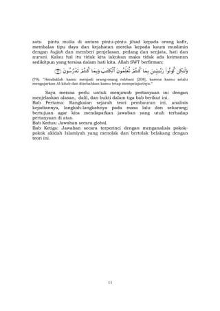 11
satu pintu mulia di antara pintu-pintu jihad kepada orang kafir,
membalas tipu daya dan kejahatan mereka kepada kaum muslimin
dengan hujjah dan memberi penjelasan, pedang dan senjata, hati dan
nurani. Kalau hal itu tidak kita lakukan maka tidak ada keimanan
sedikitpun yang tersisa dalam hati kita. Allah SWT berfirman:
Å3≈s9uρ(#θçΡθä.z↵ÍhŠÏΨ≈−/u‘$yϑÎ/óΟçFΖä.tβθßϑÏk=yèè?|=≈tGÅ3ø9$#$yϑÎ/uρóΟçFΖä.tβθß™â‘ô‰s?∩∠®∪
(79). "Hendaklah kamu menjadi orang-orang rabbani [208], karena kamu selalu
mengajarkan Al-kitab dan disebabkan kamu tetap mempelajarinya.”
Saya merasa perlu untuk menjawab pertanyaan ini dengan
menjelaskan alasan, dalil, dan bukti dalam tiga bab berikut ini.
Bab Pertama: Rangkaian sejarah teori pembauran ini, analisis
kejadiannya, langkah-langkahnya pada masa lalu dan sekarang;
bertujuan agar kita mendapatkan jawaban yang utuh terhadap
pertanyaan di atas.
Bab Kedua: Jawaban secara global.
Bab Ketiga: Jawaban secara terperinci dengan menganalisis pokok-
pokok akidah Islamiyah yang menolak dan bertolak belakang dengan
teori ini.
 