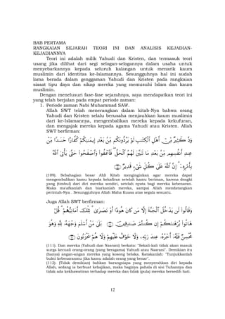 12
BAB PERTAMA
RANGKAIAN SEJARAH TEORI INI DAN ANALISIS KEJADIAN-
KEJADIANNYA
Teori ini adalah milik Yahudi dan Kristen, dan termasuk teori
usang jika dilihat dari segi selogan-selogannya dalam usaha untuk
menyebarkannya kepada seluruh kalangan untuk menarik kaum
muslimin dari identitas ke-Islamannya. Sesungguhnya hal ini sudah
lama berada dalam genggaman Yahudi dan Kristen pada rangkaian
siasat tipu daya dan sikap mereka yang memusuhi Islam dan kaum
muslimin.
Dengan menelusuri fase-fase sejarahnya, saya mendapatkan teori ini
yang telah berjalan pada empat periode zaman:
1. Periode zaman Nabi Muhammad SAW.
Allah SWT telah menerangkan dalam kitab-Nya bahwa orang
Yahudi dan Kristen selalu berusaha menjauhkan kaum muslimin
dari ke-Islamannya, mengembalikan mereka kepada kekufuran,
dan mengajak mereka kepada agama Yahudi atau Kristen. Allah
SWT berfirman:
¨Šuρ×ŽÏVŸ2ï∅ÏiΒÈ≅÷δr&É=≈tGÅ3ø9$#öθs9Νä3tΡρ–Šãtƒ.ÏiΒÏ‰÷èt/öΝä3ÏΖ≈yϑƒÎ)#‘$¤ ä.#Y‰|¡ymôÏiΒ
Ï‰ΨÏãΟÎγÅ¡à Ρr&.ÏiΒÏ‰÷èt/$tΒt¨t6s?ãΝßγs9‘,ysø9$#((#θà ôã$$sù(#θßsx ô¹$#uρ4©®Lymu’ÎAù'tƒª!$#
ÿÍνÍö∆r'Î/3¨βÎ)©!$#4’n?tãÈe≅à2&™ó©x«ÖƒÏ‰s%∩⊇⊃®∪
(109). Sebahagian besar Ahli Kitab menginginkan agar mereka dapat
mengembalikan kamu kepada kekafiran setelah kamu beriman, karena dengki
yang (timbul) dari diri mereka sendiri, setelah nyata bagi mereka kebenaran.
Maka ma'afkanlah dan biarkanlah mereka, sampai Allah mendatangkan
perintah-Nya . Sesungguhnya Allah Maha Kuasa atas segala sesuatu.
Juga Allah SWT berfirman:
(#θä9$s%uρs9Ÿ≅äzô‰tƒsπ¨Ψyfø9$#žωÎ)tΒtβ%x.#Šθèδ÷ρr&3“t≈|ÁtΡ3šù=Ï?öΝà‰•‹ÏΡ$tΒr&3ö≅è%
(#θè?$yδöΝà6uΖ≈yδöç/βÎ)óΟçGΖà2šÏ%Ï‰≈|¹∩⊇⊇⊇∪4’n?t/ôtΒzΝn=ó™r&…çµyγô_uρ¬!uθèδuρ
ÖÅ¡øtèΧÿ…ã&s#sù…çνãô_r&y‰ΨÏãÏµÎn/u‘Ÿωuρì∃öθyzöΝÎγøŠn=tæŸωuρöΝèδtβθçΡt“øts†∩⊇⊇⊄∪
(111). Dan mereka (Yahudi dan Nasrani) berkata: "Sekali-kali tidak akan masuk
surga kecuali orang-orang (yang beragama) Yahudi atau Nasrani". Demikian itu
(hanya) angan-angan mereka yang kosong belaka. Katakanlah: "Tunjukkanlah
bukti kebenaranmu jika kamu adalah orang yang benar".
(112). (Tidak demikian) bahkan barangsiapa yang menyerahkan diri kepada
Allah, sedang ia berbuat kebajikan, maka baginya pahala di sisi Tuhannya dan
tidak ada kekhawatiran terhadap mereka dan tidak (pula) mereka bersedih hati.
 