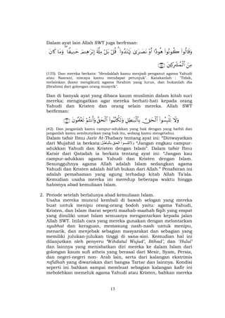 13
Dalam ayat lain Allah SWT juga berfrman:
(#θä9$s%uρ(#θçΡθà2#Šθèδ÷ρr&3“t≈|ÁtΡ(#ρß‰tGöκsE3ö≅è%ö≅t/s'©#ÏΒzΟ↵Ïδ≡tö/Î)$Z ‹ÏΖym($tΒuρtβ%x.
zÏΒtÏ.ÎŽô³ßϑø9$#∩⊇⊂∈∪
(135). Dan mereka berkata: "Hendaklah kamu menjadi penganut agama Yahudi
atau Nasrani, niscaya kamu mendapat petunjuk". Katakanlah : "Tidak,
melainkan (kami mengikuti) agama Ibrahim yang lurus, dan bukanlah dia
(Ibrahim) dari golongan orang musyrik".
Dan di banyak ayat yang dibaca kaum muslimin dalam kitab suci
mereka; mengingatkan agar mereka berhati-hati kepada orang
Yahudi dan Kristen dan orang selain mereka. Allah SWT
berfirman:
Ÿωuρ(#θÝ¡Î6ù=s? Yysø9$#È≅ÏÜ≈t7ø9$$Î/(#θãΚçGõ3s?uρ¨,ysø9$#öΝçFΡr&uρtβθçΗs>÷ès?∩⊆⊄∪
(42). Dan janganlah kamu campur-adukkan yang hak dengan yang bathil dan
janganlah kamu sembunyikan yang hak itu, sedang kamu mengetahui.
Dalam tafsir Ibnu Jarir At-Thabary tentang ayat ini: “Diriwayatkan
dari Mujahid ia berkata: ‫ا‬ ‫ا‬ ‫و‬ “Jangan engkau campur-
adukkan Yahudi dan Kristen dengan Islam”. Dalam tafsir Ibnu
Katsir dari Qatadah ia berkata tentang ayat ini: “Jangan kau
campur-adukkan agama Yahudi dan Kristen dengan Islam.
Sesungguhnya agama Allah adalah Islam sedangkan agama
Yahudi dan Kristen adalah bid’ah bukan dari Allah.” Penafsiran ini
adalah pemahaman yang agung terhadap kitab Allah Ta’ala.
Kemudian usaha mereka ini meredup beberapa waktu hingga
habisnya abad kemuliaan Islam.
2. Periode setelah berlalunya abad kemuliaan Islam.
Usaha mereka muncul kembali di bawah selogan yang mereka
buat untuk menipu orang-orang bodoh yaitu: agama Yahudi,
Kristen, dan Islam ibarat seperti mazhab-mazhab fiqih yang empat
yang dimiliki umat Islam semuanya mengantarkan kepada jalan
Allah SWT. Inilah cara yang mereka gunakan dengan melontarkan
syubhat dan keraguan, memasung nash-nash untuk menipu,
menarik, dan menjebak sebagian masyarakat dan sebagian yang
memiliki julukan-julukan tinggi di sana-sini. Kemudian hal ini
dilanjutkan oleh penyeru ‘Wihdatul Wujud’, Ittihad’, dan ‘Hulul’
dan lainnya yang menisbatkan diri mereka ke dalam Islam dari
golongan kaum sufi atheis yang berasal dari Mesir, Syam, Persia,
dan negeri-negeri non- Arab lain, serta dari kalangan ekstrimis
rafidhah yang diwariskan dari bangsa Tartar dan lainnya. Kondisi
seperti ini bahkan sampai membuat sebagian kalangan kafir ini
mebolehkan memeluk agama Yahudi atau Kristen, bahkan mereka
 