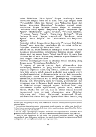 16
nama “Pertemuan Lintas Agama” dengan membangun kantor
sekretariat dengan nama ini di Sinai, atau juga dengan nama
“Persahabatan Islam dan Kristen” atau “Solidaritas Islam dan
Kristen Menentang Komunisme” kemudian muncul dalam
masyarakat dengan berbagai macam slogan di antaranya:
“Persatuan Lintas Agama”, “Penyatuan Agama”, “Penyatuan Tiga
Agama”, “Ibrahimisme”, “Agama Ibrahim”, “Persatuan Ibrahim”,
“Persatuan Agama Tuhan”, “Orang-orang Beriman”, “Orang
Beriman Bersatu”, “Agama Internasional”, “Kerukunan antar
Agama”, “Kaum Religius”, dan “Universalisme dan Penyatuan
Agama”.F
1
Kemudian diikuti dengan simbol lain yaitu “Persatuan Kitab-kitab
Samawi” yang kemudian menelurkan ide mencetak Al-Qur’an,
Perjanjian Lama dan Injil dalam satu kitab.
Seruan ini lalu mulai memasuki kehidupan ibadah ritualF
2F; Paus
mengajak melaksanakan sembahyang bersama antara utusan-
utusan dari tiga agama Islam, Yahudi dan Kristen di suatu desa
bernama Asis di Italia. Sembahyang bersama itupun dilaksanakan
pada tanggal 28 Oktober 1986.
Peristiwa smbahyang bersama ini akhirnya terjadi berulang-ulang
dengan nama “Sembahyang Roh Kudus”.F
3
Di Jepang di puncak gunung Kyoto dilaksanakan juga
sembahyang bersama ini yang dihadiri oleh utusan-utusan
organisasi-organisasi Islam yang terkenal. Dilakukan dengan cara-
cara licik lainnya untuk menarik perhatian dan simpati seperti
memberi isyarat akan perdamaian dunia, mencari ketenangan dan
kebahagiaan untuk kemanusiaan, persaudaraan, kebebasan,
persamaan, dan kebaikan. Hal ini serupa dengan tiga selogan yang
diusung oleh Fremansory yaitu kebebasan, persaudaraan dan
persamaan atau perdamaian, kasih sayang dan kemanusiaan dan
itu dilakukan dengan mengajak kepada “Spiritual Baru” yang
berlandaskan kepada spiritualisme; spiritual Islam, Yahudi,
Kristen, Budha dan lain-lain, dan ini adalah seruan zionisme
Internasional yang merusak sebagaimana yang dijelaskan
bahayanya oleh Ustadz Muhammad Muhammad Husain
(rahimahullah) dalam bukunya “Spiritualisme Baru Seruan yang
kegiatan yang menggabungkan orang Islam dan kristen di sekretariat umum organisasi-organisasi pemuda
muslim di Kairo.
1
Universalisme adalah aliran modern yang mengajak kepada pencarian satu hakikat yang diambil dari
berbagai macam agama dan aliran yang ada di dunia. Intinya adalah menghapus ajaran Islam, lihat: Mu’jam
al-Manahi al-Lafzhiyyah, hal. 370-371
2
Dari sini sampai sepuluh paragraf selanjutnya diambil dari serial laporan informasi Kementrian Wakaf
Kuwait dengan dokumen bernomor 61334 di Markas Raja Faishal untuk riset dan studi Islam di Riyadh.
3
Berita ini tidak menjelaskan ke arah mana Paus memimpin sembahyang tersebut? Juga tidak
menerangkan di mana dilaksanakan sembahyang itu, apakah di masjid atau di gereja dan sinagog? Inilah
shalat pertama kali seorang Kristen menjadi imam bagi orang Islam.
 