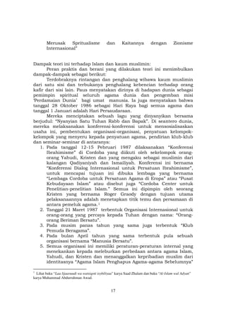 17
Merusak Spritualisme dan Kaitannya dengan Zionisme
Internasional”
Dampak teori ini terhadap Islam dan kaum muslimin:
Peran praktis dan berani yang dilakukan teori ini menimbulkan
dampak-dampak sebagai berikut:
Terdobraknya rintangan dan penghalang wibawa kaum muslimin
dari satu sisi dan terbukanya penghalang kebencian terhadap orang
kafir dari sisi lain. Paus menyatakan dirinya di hadapan dunia sebagai
pemimpin spiritual seluruh agama dunia dan pengemban misi
‘Perdamaian Dunia’ bagi umat manusia. Ia juga menyatakan bahwa
tanggal 28 Oktober 1986 sebagai Hari Raya bagi semua agama dan
tanggal 1 Januari adalah Hari Persaudaraan.
Mereka menciptakan sebuah lagu yang dinyanyikan bersama
berjudul: “Nyanyian Satu Tuhan Rabb dan Bapak”. Di seantero dunia,
mereka melaksanakan konferensi-konferensi untuk mensosialisaskan
usaha ini, pembentukan organisasi-organisasi, penyatuan kelompok-
kelompok yang menyeru kepada penyatuan agama, pendirian klub-klub
dan seminar-seminar di antaranya:
1. Pada tanggal 12-15 Pebruari 1987 dilaksanakan “Konferensi
Ibrahimisme” di Cordoba yang diikuti oleh sekelompok orang-
orang Yahudi, Kristen dan yang mengaku sebagai muslimin dari
kalangan Qadiyaniyah dan Ismailiyah. Konferensi ini bernama
“Konferensi Dialog Internasional untuk Persatuan Ibrahimisme”,
untuk mencapai tujuan ini dibuka lembaga yang bernama
“Lembaga Cordoba untuk Persatuan Agama di Eropa” atau “Pusat
Kebudayaan Islam” atau disebut juga “Cordoba Center untuk
Penelitian-penelitian Islam.” Semua ini dipimpin oleh seorang
Kristen yang bernama Roger Graody dengan tujuan utama
pelaksanaannya adalah menetapkan titik temu dan persamaan di
antara pemeluk agama.F
1
2. Tanggal 21 Maret 1987 terbentuk Organisasi Internasional untuk
orang-orang yang percaya kepada Tuhan dengan nama: “Orang-
orang Beriman Bersatu”.
3. Pada musim panas tahun yang sama juga terbentuk “Klub
Pemuda Beragama”.
4. Pada bulan April tahun yang sama terbentuk pula sebuah
organisasi bernama “Manusia Bersatu”.
5. Semua organisasi ini memiliki peraturan-peraturan internal yang
menekankan kepada meleburkan perbedaan antara agama Islam,
Yahudi, dan Kristen dan menanggalkan kepribadian muslim dari
identitasnya “Agama Islam Penghapus Agama-agama Sebelumnya”
1
Lihat buku “Laa lijaaruudi wa watsiqoti isybiliyaa” karya Saad Zhalam dan buku “Al-Islam wal Adyan”
karya Muhammad Abdurrahman Awad.
 