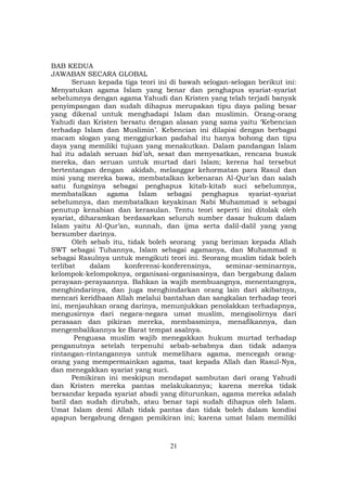 21
BAB KEDUA
JAWABAN SECARA GLOBAL
Seruan kepada tiga teori ini di bawah selogan-selogan berikut ini:
Menyatukan agama Islam yang benar dan penghapus syariat-syariat
sebelumnya dengan agama Yahudi dan Kristen yang telah terjadi banyak
penyimpangan dan sudah dihapus merupakan tipu daya paling besar
yang dikenal untuk menghadapi Islam dan muslimin. Orang-orang
Yahudi dan Kristen bersatu dengan alasan yang sama yaitu ‘Kebencian
terhadap Islam dan Muslimin’. Kebencian ini dilapisi dengan berbagai
macam slogan yang menggiurkan padahal itu hanya bohong dan tipu
daya yang memiliki tujuan yang menakutkan. Dalam pandangan Islam
hal itu adalah seruan bid’ah, sesat dan menyesatkan, rencana busuk
mereka, dan seruan untuk murtad dari Islam; kerena hal tersebut
bertentangan dengan akidah, melanggar kehormatan para Rasul dan
misi yang mereka bawa, membatalkan kebenaran Al-Qur’an dan salah
satu fungsinya sebagai penghapus kitab-kitab suci sebelumnya,
membatalkan agama Islam sebagai penghapus syariat-syariat
sebelumnya, dan membatalkan keyakinan Nabi Muhammad sebagai
penutup kenabian dan kerasulan. Tentu teori seperti ini ditolak oleh
syariat, diharamkan berdasarkan seluruh sumber dasar hukum dalam
Islam yaitu Al-Qur’an, sunnah, dan ijma serta dalil-dalil yang yang
bersumber darinya.
Oleh sebab itu, tidak boleh seorang yang beriman kepada Allah
SWT sebagai Tuhannya, Islam sebagai agamanya, dan Muhammad
sebagai Rasulnya untuk mengikuti teori ini. Seorang muslim tidak boleh
terlibat dalam konferensi-konferensinya, seminar-seminarnya,
kelompok-kelompoknya, organisasi-organisasinya, dan bergabung dalam
perayaan-perayaannya. Bahkan ia wajib membuangnya, menentangnya,
menghindarinya, dan juga menghindarkan orang lain dari akibatnya,
mencari keridhaan Allah melalui bantahan dan sangkalan terhadap teori
ini, menjauhkan orang darinya, menunjukkan penolakkan terhadapnya,
mengusirnya dari negara-negara umat muslim, mengisolirnya dari
perasaan dan pikiran mereka, membasminya, menafikannya, dan
mengembalikannya ke Barat tempat asalnya.
Penguasa muslim wajib menegakkan hukum murtad terhadap
penganutnya setelah terpenuhi sebab-sebabnya dan tidak adanya
rintangan-rintangannya untuk memelihara agama, mencegah orang-
orang yang mempermainkan agama, taat kepada Allah dan Rasul-Nya,
dan menegakkan syariat yang suci.
Pemikiran ini meskipun mendapat sambutan dari orang Yahudi
dan Kristen mereka pantas melakukannya; karena mereka tidak
bersandar kepada syariat abadi yang diturunkan, agama mereka adalah
batil dan sudah dirubah, atau benar tapi sudah dihapus oleh Islam.
Umat Islam demi Allah tidak pantas dan tidak boleh dalam kondisi
apapun bergabung dengan pemikiran ini; karena umat Islam memiliki
 