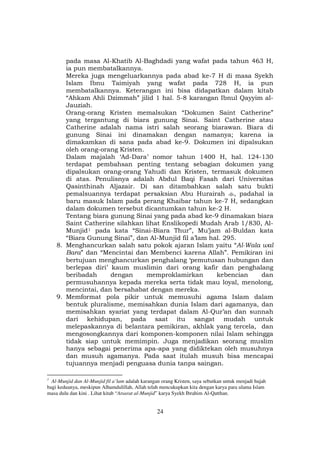24
pada masa Al-Khatib Al-Baghdadi yang wafat pada tahun 463 H,
ia pun membatalkannya.
Mereka juga mengeluarkannya pada abad ke-7 H di masa Syekh
Islam Ibnu Taimiyah yang wafat pada 728 H, ia pun
membatalkannya. Keterangan ini bisa didapatkan dalam kitab
“Ahkam Ahli Dzimmah” jilid 1 hal. 5-8 karangan Ibnul Qayyim al-
Jauziah.
Orang-orang Kristen memalsukan “Dokumen Saint Catherine”
yang tergantung di biara gunung Sinai. Saint Catherine atau
Catherine adalah nama istri salah seorang biarawan. Biara di
gunung Sinai ini dinamakan dengan namanya; karena ia
dimakamkan di sana pada abad ke-9. Dokumen ini dipalsukan
oleh orang-orang Kristen.
Dalam majalah ‘Ad-Dara’ nomor tahun 1400 H, hal. 124-130
terdapat pembahsan penting tentang sebagian dokumen yang
dipalsukan orang-orang Yahudi dan Kristen, termasuk dokumen
di atas. Penulisnya adalah Abdul Baqi Fasah dari Universitas
Qasinthinah Aljazair. Di san ditambahkan salah satu bukti
pemalsuannya terdapat persaksian Abu Hurairah , padahal ia
baru masuk Islam pada perang Khaibar tahun ke-7 H, sedangkan
dalam dokumen tersebut dicantumkan tahun ke-2 H.
Tentang biara gunung Sinai yang pada abad ke-9 dinamakan biara
Saint Catherine silahkan lihat Enslikopedi Mudah Arab 1/830, Al-
MunjidF
1F pada kata “Sinai-Biara Thur”, Mu’jam al-Buldan kata
“Biara Gunung Sinai”, dan Al-Munjid fil a’lam hal. 295.
8. Menghancurkan salah satu pokok ajaran Islam yaitu “Al-Wala wal
Bara” dan “Mencintai dan Membenci karena Allah”. Pemikiran ini
bertujuan menghancurkan penghalang ‘pemutusan hubungan dan
berlepas diri’ kaum muslimin dari orang kafir dan penghalang
beribadah dengan memproklamirkan kebencian dan
permusuhannya kepada mereka serta tidak mau loyal, menolong,
mencintai, dan bersahabat dengan mereka.
9. Memformat pola pikir untuk memusuhi agama Islam dalam
bentuk pluralisme, memisahkan dunia Islam dari agamanya, dan
memisahkan syariat yang terdapat dalam Al-Qur’an dan sunnah
dari kehidupan, pada saat itu sangat mudah untuk
melepaskannya di belantara pemikiran, akhlak yang tercela, dan
mengosongkannya dari komponen-komponen nilai Islam sehingga
tidak siap untuk memimpin. Juga menjadikan seorang muslim
hanya sebagai penerima apa-apa yang didiktekan oleh musuhnya
dan musuh agamanya. Pada saat itulah musuh bisa mencapai
tujuannya menjadi penguasa dunia tanpa saingan.
1
Al-Munjid dan Al-Munjid fil a’lam adalah karangan orang Kristen, saya sebutkan untuk menjadi hujah
bagi keduanya, meskipun Alhamdulillah, Allah telah mencukupkan kita dengan karya para ulama Islam
masa dulu dan kini . Lihat kitab “Atsarat al-Munjid” karya Syekh Ibrahim Al-Qatthan.
 