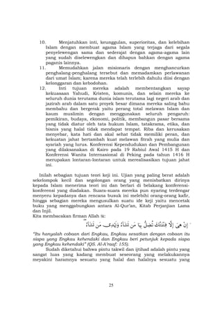 25
10. Menjatuhkan inti, keunggulan, superioritas, dan kelebihan
Islam dengan membuat agama Islam yang terjaga dari segala
penyelewengan sama dan sederajat dengan agama-agama lain
yang sudah diselewengkan dan dihapus bahkan dengan agama
paganis lainnya.
11. Memudahkan jalan misionaris dengan menghancurkan
penghalang-penghalang tersebut dan memadamkan perlawanan
dari umat Islam; karena mereka telah terlebih dahulu diisi dengan
kelonggaran dan kebodohan.
12. Inti tujuan mereka adalah membentangkan sayap
kekuasaan Yahudi, Kristen, komunis, dan selain mereka ke
seluruh dunia terutama dunia islam terutama lagi negeri arab dan
jazirah arab dalam satu proyek besar dimana mereka saling bahu
membahu dan bergerak yaitu perang total melawan Islam dan
kaum muslimin dengan menggunakan seluruh pengaruh:
pemikiran, budaya, ekonomi, politik, membangun pasar bersama
yang tidak diatur oleh tata hukum Islam, tatakrama, etika, dan
bisnis yang halal tidak mendapat tempat. Riba dan kerusakan
menyebar, kata hati dan akal sehat tidak memiliki peran, dan
kekuatan jahat bertambah kuat melawan fitrah yang mulia dan
syariah yang lurus. Konferensi Kependudukan dan Pembangunan
yang dilaksanakan di Kairo pada 19 Rabiul Awal 1415 H dan
Konferensi Wanita Internasional di Peking pada tahun 1416 H
merupakan lontaran-lontaran untuk merealisasikan tujuan jahat
ini.
Inilah sebagian tujuan teori keji ini. Ujian yang paling berat adalah
sekelompok kecil dan segolongan orang yang menisbatkan dirinya
kepada Islam menerima teori ini dan berlari di belakang konferensi-
konferensi yang diadakan. Suara-suara mereka pun nyaring terdengar
menyeru kepadanya dan rencana busuk ini melebihi orang-orang kafir,
hingga sebagian mereka mengusulkan suatu ide keji yaitu mencetak
buku yang menggabungkan antara Al-Qur’an, Kitab Perjanjian Lama
dan Injil.
Kita membacakan firman Allah :
u÷βÎ)}‘ÏδžωÎ)y7çGt⊥÷GÏù‘≅ÅÒè?$pκÍ5tΒâ™!$t±n@”Ï‰öκsEuρtΒâ™!$t±n@(
“Itu hanyalah cobaan dari Engkau, Engkau sesatkan dengan cobaan itu
siapa yang Engkau kehendaki dan Engkau beri petunjuk kepada siapa
yang Engkau kehendaki” (QS. Al-A’raaf: 155).
Sudah diketahui bahwa pintu takwil dan ijtihad adalah pintu yang
sangat luas yang kadang membuat seseorang yang melakukannya
meyakini haramnya sesuatu yang halal dan halalnya sesuatu yang
 