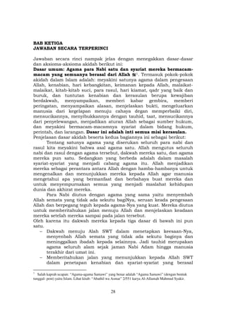 28
BAB KETIGA
JAWABAN SECARA TERPERINCI
Jawaban secara rinci nampak jelas dengan menegakkan dasar-dasar
dan aksioma-aksioma akidah berikut ini:
Dasar umum: Agama para Nabi satu dan syariat mereka bermacam-
macam yang semuanya berasal dari Allah F
1F. Termasuk pokok-pokok
akidah dalam Islam adalah: meyakini satunya agama dalam pengesaan
Allah, kenabian, hari kebangkitan, keimanan kepada Allah, malaikat-
malaikat, kitab-kitab suci, para rasul, hari kiamat, qadr yang baik dan
buruk, dan tuntutan kenabian dan kerasulan berupa kewajiban
berdakwah, menyampaikan, memberi kabar gembira, memberi
peringatan, menyampaikan alasan, menjelaskan bukti, mengeluarkan
manusia dari kegelapan menuju cahaya degan memperbaiki diri,
mensucikannya, menyibukkannya dengan tauhid, taat, mensucikannya
dari penyelewangan, menjadikan aturan Allah sebagai sumber hukum,
dan meyakini bermacam-macamnya syariat dalam bidang hukum,
perintah, dan larangan. Dasar ini adalah inti semua misi kerasulan.
Penjelasan dasar akidah beserta kedua bagiannya ini sebagai berikut:
Tentang satunya agama yang diserukan seluruh para nabi dan
rasul kita meyakini bahwa asal agama satu. Allah mengutus seluruh
nabi dan rasul dengan agama tersebut, dakwah mereka satu, dan agama
mereka pun satu. Sedangkan yang berbeda adalah dalam masalah
syariat-syariat yang menjadi cabang agama itu. Allah menjadikan
mereka sebagai perantara antara Allah dengan hamba-hambanya untuk
mengenalkan dan menunjukkan mereka kepada Allah agar manusia
mengetahui apa yang bermanfaat dan berbahaya buat mereka dan
untuk menyempurnakan semua yang menjadi maslahat kehidupan
dunia dan akhirat mereka.
Para Nabi diutus dengan agama yang sama yaitu menyembah
Allah semata yang tidak ada sekutu bagiNya, seruan keada pengesaan
Allah dan berpegang teguh kepada agama-Nya yang kuat. Mereka diutus
untuk memberitahukan jalan menuju Allah dan menjelaskan keadaan
mereka setelah mereka sampai pada jalan tersebut.
Oleh karena itu dakwah mereka kepada tiga dasar di bawah ini pun
satu.
– Dakwah menuju Alah SWT dalam menetapkan keesaan-Nya,
menyenbah Allah semata yang tidak ada sekutu baginya dan
meninggalkan ibadah kepada selainnya. Jadi tauhid merupakan
agama seluruh alam sejak jaman Nabi Adam hingga manusia
terakhir dari umat ini.
– Memberitahukan jalan yang menunjukkan kepada Allah SWT
dalam penetapan kenabian dan syariat-syariat yang berasal
1
Salah kaprah ucapan: “Agama-agama Samawi” yang benar adalah “Agama Samawi” (dengan bentuk
tunggal- pent) yaitu Islam. Lihat kitab: “Abathil wa Asmar” 2/551 karya Al-Allamah Mahmud Syakir.
 