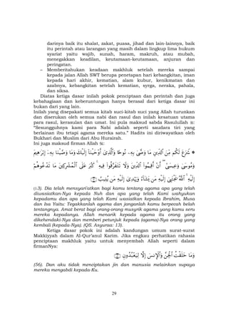29
darinya baik itu shalat, zakat, puasa, jihad dan lain-lainnya, baik
itu perintah atau larangan yang masih dalam lingkup lima hukum
syariat yaitu wajib, sunah, haram, makruh, atau mubah,
menegakkan keadilan, keutamaan-keutamaan, anjuran dan
peringatan.
– Memberitahukan keadaan makhluk setelah mereka sampai
kepada jalan Allah SWT berupa penetapan hari kebangkitan, iman
kepada hari akhir, kematian, alam kubur, kenikmatan dan
azabnya, kebangkitan setelah kematian, syrga, neraka, pahala,
dan siksa.
Diatas ketiga dasar inilah pokok penciptaan dan perintah dan juga
kebahagiaan dan keberuntungan hanya berasal dari ketiga dasar ini
bukan dari yang lain.
Inilah yang disepakati semua kitab suci-kitab suci yang Allah turunkan
dan diserukan oleh semua nabi dan rasul dan inilah kesatuan utama
para rasul, kerasulan dan umat. Ini pula maksud sabda Rasulullah :
“Sesungguhnya kami para Nabi adalah seperti saudara tiri yang
berlainan ibu tetapi agama mereka satu.” Hadits ini diriwayatkan oleh
Bukhari dan Muslim dari Abu Hurairah.
Ini juga maksud firman Allah :
*tíuŽŸ°Νä3s9zÏiΒÈÏe$!$#$tΒ4©œ»uρÏµÎ/%[nθçΡü“Ï%©!$#uρ!$uΖøŠym÷ρr&y7ø‹s9Î)$tΒuρ$uΖøŠ¢¹uρÿÏµÎ/tΛÏδ≡tö/Î)
4©y›θãΒuρ#©|¤ŠÏãuρ(÷βr&(#θãΚŠÏ%r&tÏe$!$#Ÿωuρ(#θè%§x tGs?ÏµŠÏù4uŽã9x.’n?tãtÏ.ÎŽô³ßϑø9$#$tΒöΝèδθããô‰s?
ÏµøŠs9Î)4ª!$#û©É<tFøgs†Ïµø‹s9Î)tΒâ™!$t±o„ü“Ï‰öκu‰uρÏµø‹s9Î)tΒÜ=‹Ï⊥ãƒ∩⊇⊂∪
(13). Dia telah mensyari'atkan bagi kamu tentang agama apa yang telah
diwasiatkan-Nya kepada Nuh dan apa yang telah Kami wahyukan
kepadamu dan apa yang telah Kami wasiatkan kepada Ibrahim, Musa
dan Isa Yaitu: Tegakkanlah agama dan janganlah kamu berpecah belah
tentangnya. Amat berat bagi orang-orang musyrik agama yang kamu seru
mereka kepadanya. Allah menarik kepada agama itu orang yang
dikehendaki-Nya dan memberi petunjuk kepada (agama)-Nya orang yang
kembali (kepada-Nya). (QS. Asyuraa: 13).
Ketiga dasar pokok ini adalah kandungan umum surat-surat
Makkiyyah dalam Al-Qur’anul Karim. Jika engkau perhatikan rahasia
penciptaan makhluk yaitu untuk menyembah Allah seperti dalam
firmanNya:
$tΒuρàMø)n=yz£Ågø:$#}§ΡM}$#uρžωÎ)Èβρß‰ç7÷èu‹Ï9∩∈∉∪
(56). Dan aku tidak menciptakan jin dan manusia melainkan supaya
mereka mengabdi kepada-Ku.
 