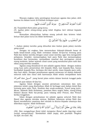 30
Niscaya engkau tahu pentingnya kesatuan agama dan jalan; oleh
karena itu dalam surat Al-Fatihah terdapat ayat:
$tΡÏ‰÷δ$#xÞ≡uŽÅ_Ç9$#tΛÉ)tGó¡ßϑø9$#∩∉∪xÞ≡uŽÅÀtÏ%©!$#|Môϑyè÷Ρr&öΝÎγø‹n=tã
(6). Tunjukilah Kami jalan yang lurus,
(7). (yaitu) jalan orang-orang yang telah Engkau beri nikmat kepada
mereka;
Kemudian dilanjutkan bahwa orang yahudi dan kristen telah
keluar dari jalan lurus ini Allah berfirman:
ÎŽöxîÅUθàÒøóyϑø9$#óΟÎγø‹n=tæŸωuρtÏj9!$žÒ9$#∩∠∪
“…bukan (jalan) mereka yang dimurkai dan bukan (pula jalan) mereka
yang sesat.
Dengan ini engkau bisa menemukan hikmah-hikmah besar di
balik kisah-kisah yang Allah ceritakan dalam Al-Qur’an tentang para
Nabi dan kabar mereka dengan umat-umat mereka; agar kita mengambil
pelajaran, berpikir, memantapkan hati para Nabi dan memantapkan
kenabian dan kerasulan, menjadikan nasehat dan peringatan untuk
orang mukmin, kabar sejarah umat-umat yang mendustai para nabi dan
siksa yang mereka rasakan.
Agama yang dimaksud di sini adalah agama Islam dengan makna
yang luas yaitu penyerahan diri kepada Allah, taat kepada-Nya, hanya
beribadah kepada-Nya, berlepas diri dari syirik, iman kepada para nabi,
dan hari akhir. Dengan pemahaman agama semacam ini dalam dakwah
seluruh nabi dan rasul oleh karenanya Allah selalu menjadikan kata
dan yang berati jalan selalu dalam bentuk tunggal pada
seluruh ayat dalam Al-Qur’an.
Agama Islam dengan asumsi persatuan umumnya dan satu
jalannya inilah yang disebutkan Allah di berbagai ayat dalam kitab-Nya
tentang para nabi; Nuh, Ibrahim dan anak-anaknya, Yusuf yang jujur,
Musa, dakwah Nabi Sulaiman, jawaban Ratu negeri Saba, orang-orang
Hawari (kaum Nabi Isa-pentj), para tukang sihir Firaun, dan Firaun
ketika tenggelam.
Islam dengan pemahaman ini adalah agama seluruh Nabi dan
Rasul dan agama meraka semua. Bahkan Islamnya setiap Nabi dan
Rasul mendahului umatnya dari situlah ia diutus kepada umatnya dan
diberikan syariat. Allah berfirman:
ô‰s)s9uρ$uΖ÷Wyèt/’ÎûÈe≅à27π¨Βé&»ωθß™§‘Âχr&(#ρß‰ç6ôã$#©!$#(#θç7Ï⊥tGô_$#uρ|Nθäó≈©Ü9$#(
(36). Dan sungguhnya Kami telah mengutus Rasul pada tiap-tiap umat
(untuk menyerukan): "Sembahlah Allah (saja), dan jauhilah Thaghut
itu"(QS. An-nahl: 36).
 