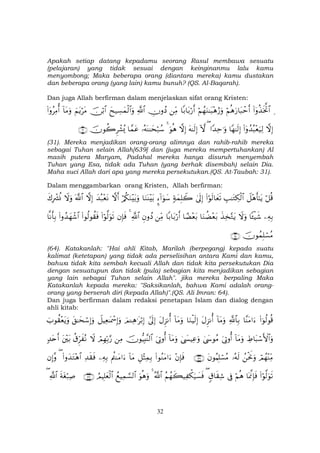 32
Apakah setiap datang kepadamu seorang Rasul membawa sesuatu
(pelajaran) yang tidak sesuai dengan keinginanmu lalu kamu
menyombong; Maka beberapa orang (diantara mereka) kamu dustakan
dan beberapa orang (yang lain) kamu bunuh? (QS. Al-Baqarah).
Dan juga Allah berfirman dalam menjelaskan sifat orang Kristen:
Ï(#ÿρä‹sƒªB$#öΝèδu‘$t6ômr&öΝßγuΖ≈t6÷δâ‘uρ$/$t/ö‘r&ÏiΒÂχρßŠ«!$#yx‹Å¡yϑø9$#uρš∅ö/$#zΝtƒötΒ!$tΒuρ(#ÿρãÏΒé&
žωÎ)(#ÿρß‰ç6÷èu‹Ï9$Yγ≈s9Î)#Y‰Ïm≡uρ(Hωtµ≈s9Î)žωÎ)uθèδ4…çµoΨ≈ysö7ß™$£ϑtãšχθà2Ìô±ç„∩⊂⊇∪
(31). Mereka menjadikan orang-orang alimnya dan rahib-rahib mereka
sebagai Tuhan selain Allah[639] dan (juga mereka mempertuhankan) Al
masih putera Maryam, Padahal mereka hanya disuruh menyembah
Tuhan yang Esa, tidak ada Tuhan (yang berhak disembah) selain Dia.
Maha suci Allah dari apa yang mereka persekutukan.(QS. At-Taubah: 31).
Dalam menggambarkan orang Kristen, Allah berfirman:
ö≅è%Ÿ≅÷δr'≈tƒÉ=≈tGÅ3ø9$#(#öθs9$yès?4’n<Î)7πyϑÎ=Ÿ2¥™!#uθy™$uΖoΨ÷t/ö/ä3uΖ÷t/uρžωr&y‰ç7÷ètΡžωÎ)©!$#Ÿωuρx8ÎŽô³èΣ
ÏµÎ/$↔ø‹x©Ÿωuρx‹Ï‚−Gtƒ$uΖàÒ÷èt/$³Ò÷èt/$/$t/ö‘r&ÏiΒÈβρßŠ«!$#4βÎ*sù(#öθ©9uθs?(#θä9θà)sù(#ρß‰yγô©$#$Ρr'Î/
šχθßϑÎ=ó¡ãΒ∩∉⊆∪
(64). Katakanlah: "Hai ahli Kitab, Marilah (berpegang) kepada suatu
kalimat (ketetapan) yang tidak ada perselisihan antara Kami dan kamu,
bahwa tidak kita sembah kecuali Allah dan tidak kita persekutukan Dia
dengan sesuatupun dan tidak (pula) sebagian kita menjadikan sebagian
yang lain sebagai Tuhan selain Allah". jika mereka berpaling Maka
Katakanlah kepada mereka: "Saksikanlah, bahwa Kami adalah orang-
orang yang berserah diri (kepada Allah)".(QS. Ali Imran: 64).
Dan juga berfirman dalam redaksi penetapan Islam dan dialog dengan
ahli kitab:
(#þθä9θè%$¨ΨtΒ#u™«!$$Î/!$tΒuρtΑÌ“Ρé&$uΖøŠs9Î)!$tΒuρtΑÌ“Ρé&#’n<Î)zΟ↵Ïδ≡tö/Î)Ÿ≅ŠÏè≈oÿôœÎ)uρt,≈ysó™Î)uρz>θà)÷ètƒuρ
ÅÞ$t6ó™F{$#uρ!$tΒuρu’ÎAρé&4©y›θãΒ4©|¤ŠÏãuρ!$tΒuρu’ÎAρé&šχθ–ŠÎ;¨Ψ9$#ÏΒóΟÎγÎn/§‘Ÿωä−Ìhx çΡt÷t/7‰tnr&
óΟßγ÷ΨÏiΒßøtwΥuρ…çµs9tβθãΚÎ=ó¡ãΒ∩⊇⊂∉∪÷βÎ*sù(#θãΖtΒ#u™È≅÷VÏϑÎ/!$tΒΛäΨtΒ#u™ÏµÎ/Ï‰s)sù(#ρy‰tG÷δ$#(βÎ)¨ρ
(#öθ©9uθs?$oÿ©ςÎ*sùöΝèδ’Îû5−$s)Ï©(ãΝßγx6‹Ï õ3u‹|¡sùª!$#4uθèδuρßìŠÏϑ¡¡9$#ÞΟŠÎ=yèø9$#∩⊇⊂∠∪sπtóö7Ï¹«!$#(
 