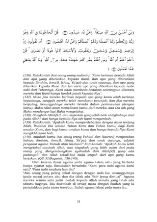 33
ôtΒuρß|¡ômr&š∅ÏΒ«!$#Zπtóö7Ï¹(ßøtwΥuρ…ã&s!tβρß‰Î7≈tã∩⊇⊂∇∪ö≅è%$oΨtΡθ•_!$ysè?r&’Îû«!$#uθèδuρ
$uΖš/u‘öΝà6š/u‘uρ!$oΨs9uρ$oΨè=≈yϑôãr&öΝä3s9uρöΝä3è=≈yϑôãr&ßøtwΥuρ…çµs9tβθÝÁÎ=øƒèΧ∩⊇⊂®∪ôΘr&tβθä9θà)s?¨βÎ)
zΟ↵Ïδ≡tö/Î)Ÿ≅‹Ïè≈yϑó™Î)uρšY≈ysó™Î)uρšUθà)÷ètƒuρxÞ$t7ó™F{$#uρ(#θçΡ%x.#Šθèδ÷ρr&3“t≈|ÁtΡ3ö≅è%
öΝçFΡr&u™ãΝn=ôãr&ÏΘr&ª!$#3ôtΒuρãΝn=øßr&£ϑÏΒzΟtGx.¸οy‰≈yγx©…çνy‰ΨÏãš∅ÏΒ«!$#3$tΒuρª!$#@≅Ï ≈tóÎ/
$£ϑtãtβθè=yϑ÷ès?∩⊇⊆⊃∪(
(136). Katakanlah (hai orang-orang mukmin): "Kami beriman kepada Allah
dan apa yang diturunkan kepada Kami, dan apa yang diturunkan
kepada Ibrahim, Isma'il, Ishaq, Ya'qub dan anak cucunya, dan apa yang
diberikan kepada Musa dan Isa serta apa yang diberikan kepada nabi-
nabi dari Tuhannya. Kami tidak membeda-bedakan seorangpun diantara
mereka dan Kami hanya tunduk patuh kepada-Nya".
(137). Maka jika mereka beriman kepada apa yang kamu telah beriman
kepadanya, sungguh mereka telah mendapat petunjuk; dan jika mereka
berpaling, Sesungguhnya mereka berada dalam permusuhan (dengan
kamu). Maka Allah akan memelihara kamu dari mereka. dan Dia-lah yang
Maha mendengar lagi Maha mengetahui.
(138). Shibghah Allah[91]. dan siapakah yang lebih baik shibghahnya dari
pada Allah? dan hanya kepada-Nya-lah Kami menyembah.
(139). Katakanlah: "Apakah kamu memperdebatkan dengan Kami tentang
Allah, Padahal Dia adalah Tuhan Kami dan Tuhan kamu; bagi Kami
amalan Kami, dan bagi kamu amalan kamu dan hanya kepada-Nya Kami
mengikhlaskan hati,
(140). Ataukah kamu (hai orang-orang Yahudi dan Nasrani) mengatakan
bahwa Ibrahim, Isma'il, Ishaq, Ya'qub dan anak cucunya, adalah
penganut agama Yahudi atau Nasrani?" Katakanlah: "Apakah kamu lebih
mengetahui ataukah Allah, dan siapakah yang lebih zalim dari pada
orang yang Menyembunyikan syahadah dari Allah[92] yang ada
padanya?" dan Allah sekali-kali tiada lengah dari apa yang kamu
kerjakan. (QS. Al-Baqarah: 136-140).
Oleh karena dasar agama yaitu agama Islam satu yang berbeda
hanya syariat saja, Rasulullah bersabda: “Kami para nabi agama kami
satu” “Para nabi saudara lain ibu”
“Aku orang yang paling dekat dengan dengan nabi Isa, sesungguhnya
(pada masa) antara aku dan dia tidak ada Nabi (yang diutus)”. Agama
mereka semua satu yaitu ibadah kepada Allah semata yang tidak ada
sekutu baginya. Dia disembah di setiap masa dengan ibadah yang Ia
perintahkan pada masa tersebut. Itulah agama Islam pada masa itu.
 