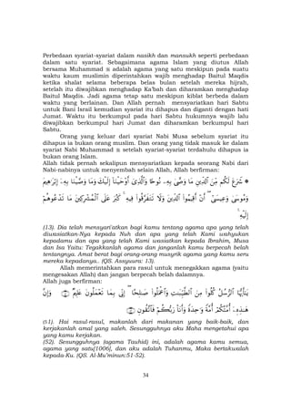 34
Perbedaan syariat-syariat dalam nasikh dan mansukh seperti perbedaan
dalam satu syariat. Sebagaimana agama Islam yang diutus Allah
bersama Muhammad adalah agama yang satu meskipun pada suatu
waktu kaum muslimin diperintahkan wajib menghadap Baitul Maqdis
ketika shalat selama beberapa belas bulan setelah mereka hijrah,
setelah itu diwajibkan menghadap Ka’bah dan diharamkan menghadap
Baitul Maqdis. Jadi agama tetap satu meskipun kiblat berbeda dalam
waktu yang berlainan. Dan Allah pernah mensyariatkan hari Sabtu
untuk Bani Israil kemudian syariat itu dihapus dan diganti dengan hati
Jumat. Waktu itu berkumpul pada hari Sabtu hukumnya wajib lalu
diwajibkan berkumpul hari Jumat dan diharamkan berkumpul hari
Sabtu.
Orang yang keluar dari syariat Nabi Musa sebelum syariat itu
dihapus ia bukan orang muslim. Dan orang yang tidak masuk ke dalam
syariat Nabi Muhammad setelah syariat-syariat terdahulu dihapus ia
bukan orang Islam.
Allah tidak pernah sekalipun mensyariatkan kepada seorang Nabi dari
Nabi-nabinya untuk menyembah selain Allah, Allah berfirman:
*tíuŽŸ°Νä3s9zÏiΒÈÏe$!$#$tΒ4©œ»uρÏµÎ/%[nθçΡü“Ï%©!$#uρ!$uΖøŠym÷ρr&y7ø‹s9Î)$tΒuρ$uΖøŠ¢¹uρÿÏµÎ/tΛÏδ≡tö/Î)
4©y›θãΒuρ#©|¤ŠÏãuρ(÷βr&(#θãΚŠÏ%r&tÏe$!$#Ÿωuρ(#θè%§x tGs?ÏµŠÏù4uŽã9x.’n?tãtÏ.ÎŽô³ßϑø9$#$tΒöΝèδθããô‰s?
ÏµøŠs9Î)4
(13). Dia telah mensyari'atkan bagi kamu tentang agama apa yang telah
diwasiatkan-Nya kepada Nuh dan apa yang telah Kami wahyukan
kepadamu dan apa yang telah Kami wasiatkan kepada Ibrahim, Musa
dan Isa Yaitu: Tegakkanlah agama dan janganlah kamu berpecah belah
tentangnya. Amat berat bagi orang-orang musyrik agama yang kamu seru
mereka kepadanya.. (QS. Assyuura: 13).
Allah memerintahkan para rasul untuk menegakkan agama (yaitu
mengesakan Allah) dan jangan berpecah belah dalamnya.
Allah juga berfirman:
$pκš‰r'≈tƒã≅ß™”9$#(#θè=ä.zÏΒÏM≈t6Íh‹©Ü9$#(#θè=uΗùå$#uρ$sÎ=≈|¹(’ÎoΤÎ)$yϑÎ/tβθè=yϑ÷ès?×ΛÎ=tæ∩∈⊇∪¨βÎ)uρ
ÿÍνÉ‹≈yδóΟä3çF¨Βé&Zπ¨Βé&Zοy‰Ïn≡uρO$tΡr&uρöΝà6š/u‘Èβθà)¨?$$sù∩∈⊄∪
(51). Hai rasul-rasul, makanlah dari makanan yang baik-baik, dan
kerjakanlah amal yang saleh. Sesungguhnya aku Maha mengetahui apa
yang kamu kerjakan.
(52). Sesungguhnya (agama Tauhid) ini, adalah agama kamu semua,
agama yang satu[1006], dan aku adalah Tuhanmu, Maka bertakwalah
kepada-Ku. (QS. Al-Mu’minun:51-52).
 