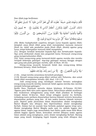 35
Dan Allah juga berfirman:
óΟÏ%r'sùy7yγô_uρÈÏe$#Ï9$Z ‹ÏΖym4|NtôÜÏù«!$#©ÉL©9$#tsÜsù}¨$¨Ζ9$#$pκöŽn=tæ4ŸωŸ≅ƒÏ‰ö7s?È,ù=y⇐Ï9«!$#4
šÏ9≡sŒÚÏe$!$#ÞΟÍhŠs)ø9$# ∅Å3≈s9uρuŽsYò2r&Ä¨$¨Ζ9$#Ÿωtβθßϑn=ôètƒ∩⊂⊃∪*tÎ6ÏΨãΒÏµø‹s9Î)
çνθà)¨?$#uρ(#θßϑŠÏ%r&uρnο4θn=¢Á9$#Ÿωuρ(#θçΡθä3s?š∅ÏΒtÅ2ÎŽô³ßϑø9$#∩⊂⊇∪zÏΒšÏ%©!$#(#θè%§sù
öΝßγuΖƒÏŠ(#θçΡ%Ÿ2uρ$Yèu‹Ï©(‘≅ä.¥>÷“Ïm$yϑÎ/öΝÍκö‰y‰s9tβθãmÌsù∩⊂⊄∪
(30). Maka hadapkanlah wajahmu dengan Lurus kepada agama Allah;
(tetaplah atas) fitrah Allah yang telah menciptakan manusia menurut
fitrah itu. tidak ada peubahan pada fitrah Allah. (Itulah) agama yang
lurus; tetapi kebanyakan manusia tidak mengetahui,
(31). Dengan kembali bertaubat kepada-Nya dan bertakwalah kepada-
Nya serta dirikanlah shalat dan janganlah kamu Termasuk orang-orang
yang mempersekutukan Allah,
(32). Yaitu orang-orang yang memecah-belah agama mereka dan mereka
menjadi beberapa golongan. tiap-tiap golongan merasa bangga dengan
apa yang ada pada golongan mereka. (QS. Ar-Rum: 30-32).
Orang-orang musyrik berpecah belah dan orang-orang ikhlas
(beriman) bersatu, Allah berfirman:
öŸωuρtβθä9#t“tƒšÏ Î=tGøƒèΧ∩⊇⊇∇∪žωÎ)tΒzΜÏm§‘y7•/u‘4y7Ï9≡s%Î!uρóΟßγs)n=yz3
(118)… tetapi mereka senantiasa berselisih pendapat,
(119). Kecuali orang-orang yang diberi rahmat oleh Tuhanmu. dan untuk
Itulah Allah menciptakan mereka. (QS. Hud: 118-119).
Jadi orang-orang yang mendapat rahmat bersatu sedangkan
orang-orang musyrik mereka memecah belah agama mereka dan mereka
menjadi beberapa golongan.”
Syekh Ibnu Taimiyah menulis dalam kitabnya Al-Fatawa 35/364:
“Agama para Nabi satu yaitu agama Islam. Seluruhnya adalah muslimun
dan mukminun sebagaimana yang telah Allah jelaskan di berbagai
tempat dalam Al-Qur’an. Akan tetapi sebagian syariat itu berbeda,
terkadang suatu perkara disyariatkan karena hikmah tertentu kemudian
disyariatkan perkara yang lain di lain waktu karena hikmah tertentu
pula. Seperti pada permulaan Islam disyariatkan shalat menghadap
Baitul Maqdis lalu dihapus dan diperintahkan shalat menghadap
Ka’bah. Dalam hal ini syariah bisa berbeda padahal agama tetap satu.
Shalat menghadap Baitul Maqdis pada saat itu adalah bagian dari
agama Islam, begitu juga memuliakan hari Sabtu pada masa Nabi Musa
adalah bagian agama Islam, kemudian setelah dihapus maka agama
Islam adalah yang menghapus, yaitu shalat menghadap Ka’bah. Barang
siapa yang masih berpegang teguh kepada yang telah dihapus dan
 