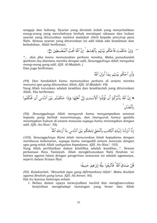 37
sengaja dan bohong. Syariat yang dirubah inilah yang menyebabkan
orang-orang yang merubahnya berhak mendapat siksaan dan bukan
syariat yang diturunkan melalui malaikat Jibril kepada penutup para
Nabi. Semua syariat yang diturunkan ini adil tidak ada kezaliman dan
kebodohan. Allah berfirman:
š÷βÎ)uρ|Môϑs3ymΝä3÷n$$sùΝæηuΖ÷t/ÅÝó¡É)ø9$$Î/4¨βÎ)©!$#=Ïtä†tÏÜÅ¡ø)ßϑø9$#∩⊆⊄∪
“… dan jika kamu memutuskan perkara mereka, Maka putuskanlah
(perkara itu) diantara mereka dengan adil, Sesungguhnya Allah menyukai
orang-orang yang adil. (QS. Al-Maidah: ).
Dan juga berfirman:
Èβr&uρΝä3ôm$#ΝæηuΖ÷t/!$yϑÎ/tΑt“Ρr&ª!$#
(49). Dan hendaklah kamu memutuskan perkara di antara mereka
menurut apa yang diturunkan Allah, (QS. Al-Maidah: 49).
Yang Allah turunkan adalah keadilan dan keadilanlah yang diturunkan
Allah. Dia berfirman:
*¨βÎ)©!$#öΝä.ããΒù'tƒβr&(#ρ–Šxσè?ÏM≈uΖ≈tΒF{$##’n<Î)$yγÎ=÷δr&#sŒÎ)uρΟçFôϑs3ymt÷t/Ä¨$¨Ζ9$#βr&(#θßϑä3øtrB
ÉΑô‰yèø9$$Î/4
(58). Sesungguhnya Allah menyuruh kamu menyampaikan amanat
kepada yang berhak menerimanya, dan (menyuruh kamu) apabila
menetapkan hukum di antara manusia supaya kamu menetapkan dengan
adil. (QS. An-Nisa’: 58).
!$ΡÎ)!$uΖø9t“Ρr&y7ø‹s9Î)|=≈tGÅ3ø9$#Èd,ysø9$$Î/zΝä3óstGÏ9t÷t/Ä¨$¨Ζ9$#!$oÿÏ3y71u‘r&ª!$#4
(105). Sesungguhnya Kami telah menurunkan kitab kepadamu dengan
membawa kebenaran, supaya kamu mengadili antara manusia dengan
apa yang telah Allah wahyukan kepadamu. (QS. An-Nisa’: 105).
Yang Allah perlihatkan dalam kitabNya adalah keadilan...”. Sesuai
perkataan Ibnu Taimiyah. Allah mengkhususkan Nabi Ibrahim
bahwa agama Islam dengan pengertian semacam ini adalah agamanya,
seperti dalam firman-Nya:
ö≅è%s−y‰|¹ª!$#3(#θãèÎ7¨?$$sùs'©#ÏΒtΛÏδ≡tö/Î)$Z ‹ÏΖym
(95). Katakanlah: "Benarlah (apa yang difirmankan) Allah". Maka ikutilah
agama Ibrahim yang lurus. (QS. Ali Imran: 95).
Hal itu karena beberapa sebab:
1. Beliau dalam upaya mewujudkan tauhid dan menghancurkan
kesyirikan menghadapi tantangan yang besar dan Allah
 
