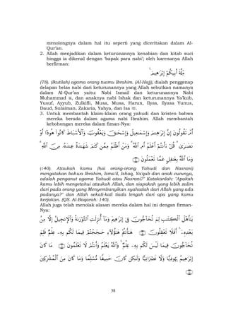 38
menolongnya dalam hal itu seperti yang diceritakan dalam Al-
Qur’an.
2. Allah menjadikan dalam keturunannya kenabian dan kitab suci
hingga ia dikenal dengan ‘bapak para nabi’; oleh karenanya Allah
berfirman:
s'©#ÏiΒöΝä3‹Î/r&zΟŠÏδ≡tö/Î)4
(78). (Ikutilah) agama orang tuamu Ibrahim. (Al-Hajj), dialah penggenap
delapan belas nabi dari keturunannya yang Allah sebutkan namanya
dalam Al-Qur’an yaitu: Nabi Ismail dan keturunannya Nabi
Muhammad , dan anaknya nabi Ishak dan keturunannya Ya’kub,
Yusuf, Ayyub, Zulkifli, Musa, Musa, Harun, Ilyas, Ilyasa Yunus,
Daud, Sulaiman, Zakaria, Yahya, dan Isa .
3. Untuk membantah klaim-klaim orang yahudi dan kristen bahwa
mereka berada dalam agama nabi Ibrahim. Allah membantah
kebohongan mereka dalam fiman-Nya:
ôΘr&tβθä9θà)s?¨βÎ)zΟ↵Ïδ≡tö/Î)Ÿ≅‹Ïè≈yϑó™Î)uρšY≈ysó™Î)uρšUθà)÷ètƒuρxÞ$t7ó™F{$#uρ(#θçΡ%x.#Šθèδ÷ρr&
3“t≈|ÁtΡ3ö≅è%öΝçFΡr&u™ãΝn=ôãr&ÏΘr&ª!$#3ôtΒuρãΝn=øßr&£ϑÏΒzΟtGx.¸οy‰≈yγx©…çνy‰ΨÏãš∅ÏΒ«!$#3
$tΒuρª!$#@≅Ï ≈tóÎ/$£ϑtãtβθè=yϑ÷ès?∩⊇⊆⊃∪
(140). Ataukah kamu (hai orang-orang Yahudi dan Nasrani)
mengatakan bahwa Ibrahim, Isma'il, Ishaq, Ya'qub dan anak cucunya,
adalah penganut agama Yahudi atau Nasrani?" Katakanlah: "Apakah
kamu lebih mengetahui ataukah Allah, dan siapakah yang lebih zalim
dari pada orang yang Menyembunyikan syahadah dari Allah yang ada
padanya?" dan Allah sekali-kali tiada lengah dari apa yang kamu
kerjakan. (QS. Al-Baqarah: 140).
Allah juga telah menolak alasan mereka dalam hal ini dengan firman-
Nya:
Ÿ≅÷δr'≈tƒÉ=≈tGÅ6ø9$#zΝÏ9šχθ•`!$ysè?þ’ÎûtΛÏδ≡tö/Î)!$tΒuρÏMs9Ì“Ρé&èπ1u‘öθ−G9$#ã≅‹ÉfΡM}$#uρžωÎ).ÏΒ
ÿÍνÏ‰÷èt/4Ÿξsùr&šχθè=É)÷ès?∩∉∈∪÷ΛäΡr'≈yδÏ™Iωàσ≈yδóΟçFôfyf≈ym$yϑŠÏùΝä3s9ÏµÎ/ÖΝù=ÏæzΝÎ=sù
šχθ•`!$ysè?$yϑŠÏù}§øŠs9Νä3s9ÏµÎ/ÖΝù=Ïæ4ª!$#uρãΝn=÷ètƒóΟçFΡr&uρŸωtβθßϑn=÷ès?∩∉∉∪$tΒtβ%x.
ãΝŠÏδ≡tö/Î)$wƒÏŠθåκu‰Ÿωuρ$|‹ÏΡ#uŽóÇnΣÅ3≈s9uρšχ%x.$Z ‹ÏΖym$VϑÎ=ó¡•Β$tΒuρtβ%x.zÏΒtÏ.ÎŽô³ßϑø9$#
∩∉∠∪
 