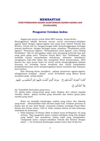 3
MEMBANTAH
TEORI PEMBAURAN AGAMA ISLAM DENGAN AGAMA-AGAMA LAIN
(PLURALISME)
Pengantar Cetakan kedua
Segala puji hanya untuk Allah SWT semata. Amma ba’du…
Sesungguhnya adalah bencana seruan untuk mencampur-adukkan
agama Islam dengan agama-agama lain yang sesat seperti Yahudi dan
Kristen. Untuk hal itu, bangsa-bangsa kafir menyelenggarakan berbagai
macam konferensi dengan berbagai nama, misalnya: “Pendekatan antar
Agama”, “Penyatuan Agama”, “Persaudaraan antar Agama”, atau “Dialog
Peradaban”. Hal ini merupakan salah satu penopang terburuk dua gua
yang amat gelap yaitu “Tatanan Dunia Baru” dan “Globalisasi” yang
memiliki tujuan menyebarkan kekufuran, atheisme, kebebasan,
menghapus nilai-nilai Islam dan mengubah fitrah kemanusiaan. Oleh
karena itu, saya susun buku ini untuk untuk mengungkapkan bahaya
bencana ini terhadap kaum muslimin dan untuk menjelaskan
ketidakbenarannya serta memperingatkan kaum muslimin dari bahayan
hal tersebut.
Kita dilarang keras mengikuti paham penyatuan agama-agama,
sebagaimana terdapat dalam surat Al-Fatihah yang dibaca kaum
muslimin pada setiap shalat:
$tΡÏ‰÷δ$#xÞ≡uŽÅ_Ç9$#tΛÉ)tGó¡ßϑø9$#∩∉∪xÞ≡uŽÅÀtÏ%©!$#|Môϑyè÷Ρr&öΝÎγø‹n=tãÎŽöxîÅUθàÒøóyϑø9$#óΟÎγø‹n=tæ
ŸωuρtÏj9!$žÒ9$#∩∠∪
(6). Tunjukilah kami jalan yang lurus…
(7). (yaitu) jalan orang-orang yang telah Engkau beri nikmat kepada
mereka; bukan (jalan) mereka yang dimurkai dan bukan (pula) jalan
mereka yang sesat.
Buku ini memiliki kandungan makna yang luhur dan hikmah
yang besar. Alhamdulillah telah dicetak empat kali. Cetakan pertama di
dalam dan di luar Arab Saudi termasuk cetakan Lembaga Pusat Riset
Ilmiah dan Fatwa tahun 1420 H. Pada cetakan kedua ini ada beberapa
tambahan di antaranya:
1. Pada halaman 16 firman Allah dalam surat Al-Baqarah: 42 yang
artinya: “Dan janganlah kamu campur-adukkan yang hak dengan
yang bathil” dan penafsiran ulama salaf yang mengatakan:
“Janganlah kamu campur-adukkan Yahudi dan Kristen dengan
Islam…”. Ini termasuk kandungan makna luhur dari Al-Qur’an.
 