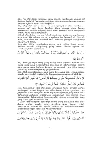 39
(65). Hai ahli Kitab, mengapa kamu bantah membantah tentang hal
Ibrahim, Padahal Taurat dan Injil tidak diturunkan melainkan sesudah
Ibrahim. Apakah kamu tidak berpikir?
(66). Beginilah kamu, kamu ini (sewajarnya) bantah membantah
tentang hal yang kamu ketahui, Maka kenapa kamu bantah
membantah tentang hal yang tidak kamu ketahui? Allah mengetahui
sedang kamu tidak mengetahui.
(67). Ibrahim bukan seorang Yahudi dan bukan (pula) seorang Nasrani,
akan tetapi Dia adalah seorang yang lurus lagi berserah diri (kepada
Allah) dan sekali-kali bukanlah Dia Termasuk golongan orang-orang
musyrik. (Ali Imran)
Kemudian Allah menjelaskan orang yang paling dekat kepada
Ibrahim adalah orang-orang yang berada dalam agama dan
sunahnya, Allah berfirman:
žχÎ)’n<÷ρr&Ä¨$¨Ψ9$#zΝŠÏδ≡tö/Î*Î/tÏ%©#s9çνθãèt7¨?$##x‹≈yδuρ©É<¨Ζ9$#šÏ%©!$#uρ(#θãΖtΒ#u™3ª!$#uρ’Í<uρ
tÏΖÏΒ÷σßϑø9$#∩∉∇∪
(68). Sesungguhnya orang yang paling dekat kepada Ibrahim ialah
orang-orang yang mengikutinya dan Nabi ini (Muhammad), beserta
orang-orang yang beriman (kepada Muhammad), dan Allah adalah
pelindung semua orang-orang yang beriman.
Dan Allah menjelaskan sejauh mana kesesatan dan penyimpangan
mereka yang sudah begitu jauh, dan pengakuan para ahli kitab ini:
ö≅è%Ÿ≅÷δr'≈tƒÉ=≈tGÅ6ø9$#Ÿω(#θè=øós?’ÎûöΝà6ÏΖƒÏŠuŽöxîÈdYysø9$#Ÿωuρ(#þθãèÎ6®Ks?u™!#uθ÷δr&7Θöθs%ô‰s%
(#θ=|ÊÏΒã≅ö6s%(#θ=|Êr&uρ#ZŽÏVŸ2(#θ=|ÊuρtãÏ™!#uθy™È≅‹Î6¡¡9$#∩∠∠∪
(77). Katakanlah: "Hai ahli Kitab, janganlah kamu berlebih-lebihan
(melampaui batas) dengan cara tidak benar dalam agamamu. dan
janganlah kamu mengikuti hawa nafsu orang-orang yang telah sesat
dahulunya (sebelum kedatangan Muhammad) dan mereka telah
menyesatkan kebanyakan (manusia), dan mereka tersesat dari jalan
yang lurus". (QS. Al-Maidah: 77).
Allah menerangkan tipu daya celaka yang dilakukan ahli kitab
dalam usaha mereka menjerumuskan umat islam; untuk
menyesatkan mereka dari agama mereka dan menyampuradukkan
kebenaran dengan kebatilan. Allah berfirman:
(#θä9$s%uρ(#θçΡθà2#Šθèδ÷ρr&3“t≈|ÁtΡ(#ρß‰tGöκsE3ö≅è%ö≅t/s'©#ÏΒzΟ↵Ïδ≡tö/Î)$Z ‹ÏΖym($tΒuρtβ%x.zÏΒ
tÏ.ÎŽô³ßϑø9$#∩⊇⊂∈∪(#þθä9θè%$¨ΨtΒ#u™«!$$Î/!$tΒuρtΑÌ“Ρé&$uΖøŠs9Î)!$tΒuρtΑÌ“Ρé&#’n<Î)zΟ↵Ïδ≡tö/Î)Ÿ≅ŠÏè≈oÿôœÎ)uρ
 