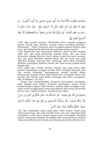 40
t,≈ysó™Î)uρz>θà)÷ètƒuρÅÞ$t6ó™F{$#uρ!$tΒuρu’ÎAρé&4©y›θãΒ4©|¤ŠÏãuρ!$tΒuρu’ÎAρé&šχθ–ŠÎ;¨Ψ9$#ÏΒ
óΟÎγÎn/§‘Ÿωä−Ìhx çΡt÷t/7‰tnr&óΟßγ÷ΨÏiΒßøtwΥuρ…çµs9tβθãΚÎ=ó¡ãΒ∩⊇⊂∉∪÷βÎ*sù(#θãΖtΒ#u™È≅÷VÏϑÎ/!$tΒ
ΛäΨtΒ#u™ÏµÎ/Ï‰s)sù(#ρy‰tG÷δ$#(βÎ)¨ρ(#öθ©9uθs?$oÿ©ςÎ*sùöΝèδ’Îû5−$s)Ï©(ãΝßγx6‹Ï õ3u‹|¡sùª!$#4uθèδuρ
ßìŠÏϑ¡¡9$#ÞΟŠÎ=yèø9$#∩⊇⊂∠∪
(135). Dan mereka berkata: "Hendaklah kamu menjadi penganut
agama Yahudi atau Nasrani, niscaya kamu mendapat petunjuk".
Katakanlah : "Tidak, melainkan (kami mengikuti) agama Ibrahim yang
lurus. dan bukanlah Dia (Ibrahim) dari golongan orang musyrik".
(136). Katakanlah (hai orang-orang mukmin): "Kami beriman kepada
Allah dan apa yang diturunkan kepada Kami, dan apa yang
diturunkan kepada Ibrahim, Isma'il, Ishaq, Ya'qub dan anak cucunya,
dan apa yang diberikan kepada Musa dan Isa serta apa yang
diberikan kepada nabi-nabi dari Tuhannya. Kami tidak membeda-
bedakan seorangpun diantara mereka dan Kami hanya tunduk patuh
kepada-Nya".
(137). Maka jika mereka beriman kepada apa yang kamu telah
beriman kepadanya, sungguh mereka telah mendapat petunjuk; dan
jika mereka berpaling, Sesungguhnya mereka berada dalam
permusuhan (dengan kamu). Maka Allah akan memelihara kamu dari
mereka. dan Dia-lah yang Maha mendengar lagi Maha mengetahui.
(QS. Al-Baqarah: 135-137).
Orang yang memperhatikan Al-Qur’an menemukan peringatan
pada banyak ayat bahwa Al-Qur’an diturunkan hanya untuk
memperbaharui agama Nabi Ibrahim, bahkan Allah mengajak umat
islam untuk menggunakan nama yang dibenci oleh orang yahudi dan
kristen yaitu “agama Ibrahim”, bacalah firman Allah:
(#ρß‰Îγ≈y_uρ’Îû«!$#¨,ymÍνÏŠ$yγÅ_4uθèδöΝä38u;tFô_$#$tΒuρŸ≅yèy_ö/ä3ø‹n=tæ’ÎûÈÏd‰9$#ôÏΒ8ltym4
s'©#ÏiΒöΝä3‹Î/r&zΟŠÏδ≡tö/Î)4uθèδãΝä39£ϑy™tÏϑÎ=ó¡ßϑø9$#ÏΒã≅ö6s%’Îûuρ#x‹≈yδtβθä3u‹Ï9ãΑθß™§9$#
#´‰‹Îγx©ö/ä3ø‹n=tæ(#θçΡθä3s?uρu™!#y‰pκà−’n?tãÄ¨$¨Ζ9$#4
(78). Dan berjihadlah kamu pada jalan Allah dengan Jihad yang
sebenar-benarnya. Dia telah memilih kamu dan Dia sekali-kali tidak
menjadikan untuk kamu dalam agama suatu kesempitan. (Ikutilah)
agama orang tuamu Ibrahim. Dia (Allah) telah menamai kamu sekalian
orang-orang Muslim dari dahulu, dan (begitu pula) dalam (Al Quran) ini,
 