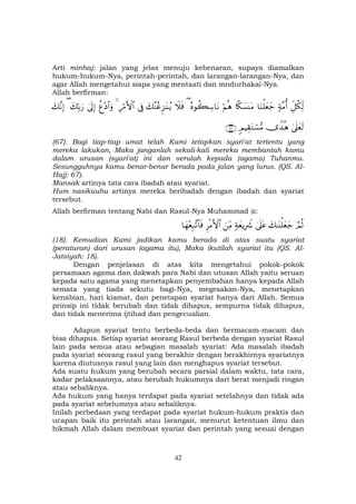 42
Arti minhaj: jalan yang jelas menuju kebenaran, supaya diamalkan
hukum-hukum-Nya, perintah-perintah, dan larangan-larangan-Nya, dan
agar Allah mengetahui siapa yang mentaati dan mndurhakai-Nya.
Allah berfirman:
Èe≅ä3Ïj97π¨Βé&$uΖù=yèy_%¸3|¡ΨtΒöΝèδçνθà6Å™$tΡ(Ÿξsùy7¨ΨããÌ“≈oΨãƒ’ÎûÍö∆F{$#4äí÷Š$#uρ4’n<Î)y7În/u‘(y7¨ΡÎ)
4’n?yès9”W‰èδ5ΟŠÉ)tGó¡•Β∩∉∠∪
(67). Bagi tiap-tiap umat telah Kami tetapkan syari'at tertentu yang
mereka lakukan, Maka janganlah sekali-kali mereka membantah kamu
dalam urusan (syari'at) ini dan serulah kepada (agama) Tuhanmu.
Sesungguhnya kamu benar-benar berada pada jalan yang lurus. (QS. Al-
Hajj: 67).
Mansak artinya tata cara ibadah atau syariat.
Hum nasikuuhu artinya mereka beribadah dengan ibadah dan syariat
tersebut.
Allah berfirman tentang Nabi dan Rasul-Nya Muhammad :
¢ΟèOy7≈oΨù=yèy_4’n?tã7πyèƒÎŽŸ°zÏiΒÌøΒF{$#$yγ÷èÎ7¨?$$sù
(18). Kemudian Kami jadikan kamu berada di atas suatu syariat
(peraturan) dari urusan (agama itu), Maka ikutilah syariat itu (QS. Al-
Jatsiyah: 18).
Dengan penjelasan di atas kita mengetahui pokok-pokok
persamaan agama dan dakwah para Nabi dan utusan Allah yaitu seruan
kepada satu agama yang menetapkan penyembahan hanya kepada Allah
semata yang tiada sekutu bagi-Nya, megesakan-Nya, menetapkan
kenabian, hari kiamat, dan penetapan syariat hanya dari Allah. Semua
prinsip ini tidak berubah dan tidak dihapus, sempurna tidak dihapus,
dan tidak menerima ijtihad dan pengecualian.
Adapun syariat tentu berbeda-beda dan bermacam-macam dan
bisa dihapus. Setiap syariat seorang Rasul berbeda dengan syariat Rasul
lain pada semua atau sebagian masalah syariat: Ada masalah ibadah
pada syariat seorang rasul yang berakhir dengan berakhirnya syariatnya
karena diutusnya rasul yang lain dan menghapus syariat tersebut.
Ada suatu hukum yang berubah secara parsial dalam waktu, tata cara,
kadar pelaksaannya, atau berubah hukumnya dari berat menjadi ringan
atau sebaliknya.
Ada hukum yang hanya terdapat pada syariat setelahnya dan tidak ada
pada syariat sebelumnya atau sebaliknya.
Inilah perbedaan yang terdapat pada syariat hukum-hukum praktis dan
ucapan baik itu perintah atau larangan, menurut ketentuan ilmu dan
hikmah Allah dalam membuat syariat dan perintah yang sesuai dengan
 
