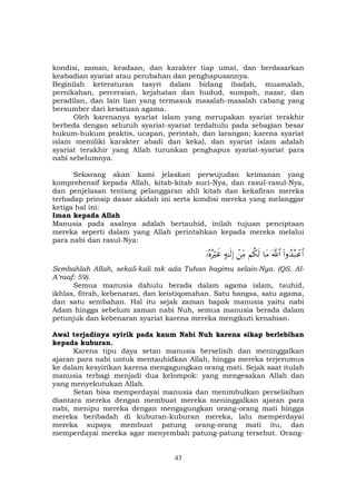 43
kondisi, zaman, keadaan, dan karakter tiap umat, dan berdasarkan
keabadian syariat atau perubahan dan penghapusannya.
Beginilah keteraturan tasyri dalam bidang ibadah, muamalah,
pernikahan, perceraian, kejahatan dan hudud, sumpah, nazar, dan
peradilan, dan lain lian yang termasuk masalah-masalah cabang yang
bersumber dari kesatuan agama.
Oleh karenanya syariat islam yang merupakan syariat terakhir
berbeda dengan seluruh syariat-syariat terdahulu pada sebagian besar
hukum-hukum praktis, ucapan, perintah, dan larangan; karena syariat
islam memiliki karakter abadi dan kekal, dan syariat islam adalah
syariat terakhir yang Allah turunkan penghapus syariat-syariat para
nabi sebelumnya.
Sekarang akan kami jelaskan perwujudan keimanan yang
komprehensif kepada Allah, kitab-kitab suci-Nya, dan rasul-rasul-Nya,
dan penjelasan tentang pelanggaran ahli kitab dan kekafiran mereka
terhadap prinsip dasar akidah ini serta kondisi mereka yang melanggar
ketiga hal ini:
Iman kepada Allah
Manusia pada asalnya adalah bertauhid, inilah tujuan penciptaan
mereka seperti dalam yang Allah perintahkan kepada mereka melalui
para nabi dan rasul-Nya:
(#ρß‰ç7ôã$#©!$#$tΒΝä3s9ôÏiΒ>µ≈s9Î)ÿ…çνçŽöxî
Sembahlah Allah, sekali-kali tak ada Tuhan bagimu selain-Nya. (QS. Al-
A’raaf: 59).
Semua manusia dahulu berada dalam agama islam, tauhid,
ikhlas, fitrah, kebenaran, dan keistiqomahan. Satu bangsa, satu agama,
dan satu sembahan. Hal itu sejak zaman bapak manusia yaitu nabi
Adam hingga sebelum zaman nabi Nuh, semua manusia berada dalam
petunjuk dan kebenaran syariat karena mereka mengikuti kenabian.
Awal terjadinya syirik pada kaum Nabi Nuh karena sikap berlebihan
kepada kuburan.
Karena tipu daya setan manusia berselisih dan meninggalkan
ajaran para nabi untuk mentauhidkan Allah, hingga mereka terjerumus
ke dalam kesyirikan karena mengagungkan orang mati. Sejak saat itulah
manusia terbagi menjadi dua kelompok: yang mengesakan Allah dan
yang menyekutukan Allah.
Setan bisa memperdayai manusia dan menimbulkan perselisihan
diantara mereka dengan membuat mereka meninggalkan ajaran para
nabi, menipu mereka dengan mengagungkan orang-orang mati hingga
mereka beribadah di kuburan-kuburan mereka, lalu memperdayai
mereka supaya membuat patung orang-orang mati itu, dan
memperdayai mereka agar menyembah patung-patung tersebut. Orang-
 
