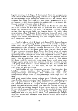 45
kepada kaumnya di Al-Ahqaaf di Hadramaut. Kaum Ad yang pertama
adalah kaum Nabi Hud bangsa yang pertama kali menyembah berhala
setelah terjadinya banjir besar pada masa Nabi Nuh. Hal tersebut Allah
jelaskan pada surat Al-A’raaf:65-72, Hud:50-60, Al-Mukminun:31-41,
As-Syuaraa:123-140, Hamim Sajdah (Al-Mukmin):15-16, Al-Ahqaaf: 21-
25, dan surat-syrat lainnya dalam Al-Qur’an.
Nabi Soleh , yaitu Soleh bin Ubaid bin Masih bin Ubaid bin
Hadir bin Tsamud bin Atsir bin Iram bin Sam bin Nuh. Adalah nabi
kedua dari golongan Arab yang Allah utus kepada kaumnya Tsamud
setelah Allah mengutus Nabi Hud kepada kaum Ad. Allah telah
menceritakan dalam Al-Qur’an di berbagai surat termasuk surat-surat
diatas dan surat Al-Hijr dan lainnya berita tentang kaum Tsamud
dengan nabi mereka, berita tentang onta, dan keinginan mereka untuk
terus menyembah berhala.
Awal terjadinya syirik di bumi pada kaum Nabi ibrahim karena
menyembah bintang-bintang. Ketika dunia sudah dilanda kesyirikan
model baru berupa agama Shabiah (penyembah bintang) di Harran,
orang-orang musyrik penyembah bintang, matahari, dan bulan di Kabul,
penyembah berhala di Babylonia pada masa raja-raja Namrud dan
Fir’aun penguasa-penguasa dunia Timur dan Barat, yang ini semua
adalah golongan musyrikin kedua yaitu penyembahan bintang atau
syirik langit setelah musyrikin kaum Nuh penyembah kuburan, semua
orang di dunia saat itu kafir kecuali Nabi Ibrahim sang kekasih, istrinya
Sarah, dan keponakannya Luth , Allah mengutus dari tanah
Babylonia rasul-Nya pemimpin orang-orang lurus, bapak para nabi,
tonggak agama yang murni dan kalimat abadi Nabi Ibrahim kekasih
Allah yang maha pemurah. Dialah Ibrahim bin Azar atau Tarikh bin
Nahur bin Sarugh bin Ra’u bin Faligh bin Ayir bin Syalikh bin
Arfakhsyidz bin Sam bin Nuh .
Nabi Ibrahim lah yang dengan perantaranya Allah hapuskan dan
batalkan semua kejahtan dan keseatan itu. Allah telah
mengaruniakannya kematangan dan kedewasaan sejak kecil,
mengutusnya sebagai rasul dan menjadikannya kekasih-Nya ketika ia
besar.
Allah telah menceritakan dalam berbagai surat Al-Qur’an dan dalam
surat Ibrahim kisahnya dengan bapak dan kaumnya, pengingkarannya
terhadap penyembahan berhala yang dilakukan kaumnya, penistaan
dan pencelaan berhala di hadapan mereka, penghancuran berhala,
dialog dan perdebatannya dengan raja Babylonia Namrud bin Kan’an
hingga Allah mematikan Namrud dengan seekor nyamuk. Lalu Nabi
Ibrahim hijrah ke negeri Syam, lalu ke Mesir dan menikah dengan Hajar,
hingga mempunyai dua orang anak yang diberkahi yang juga
merupakan dua nabi yang mulia: Ismail, hasil pernikahannya dengan
Hajar dari bangsa Qibti Mesir dan Ishak, anaknya dengan Sarah saudari
sepupunya.
 