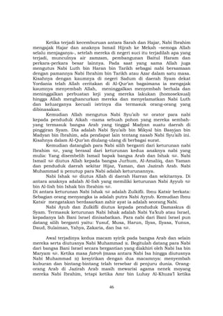 46
Ketika terjadi kecemburuan antara Sarah dan Hajar, Nabi Ibrahim
mengajak Hajar dan anaknya Ismail Hijrah ke Mekah –semoga Allah
selalu menjaganya-, setelah mereka di negeri suci itu terjadilah apa yang
terjadi, munculnya air zamzam, pembangunan Baitul Haram dan
perkara-perkara besar lainnya. Pada saat yang sama Allah juga
mengutus Nabi Luth bin Haran bin Tarikh sebagai nabi bersamaan
dengan pamannya Nabi Ibrahim bin Tarikh atau Azar dalam satu masa.
Kisahnya dengan kaumnya di negeri Sadum di daerah Syam dekat
Yordania telah Allah ceritakan di Al-Qur’an bagaimana ia mengajak
kaumnya menyembah Allah, meninggalkan menyembah berhala dan
meninggalkan perbuatan keji yang mereka lakukan (homoseksual)
hingga Allah menghancurkan mereka dan menyelamatkan Nabi Luth
dan keluarganya kecuali istrinya dia termasuk orang-orang yang
dibinasakan.
Kemudian Allah mengutus Nabi Syu’aib orator para nabi
kepada penduduk Aikah –nama sebuah pohon yang mereka sembah-
yang termasuk bangsa Arab yang tinggal Madyan suatu daerah di
pinggiran Syam. Dia adalah Nabi Syu’aib bin Mikyal bin Basyjan bin
Madyan bin Ibrahim, ada pendapat lain tentang nasab Nabi Syu’aib ini.
Kisahnya dalam Al-Qur’an diulang-ulang di berbagai surat.
Kemudian datanglah para Nabi silih berganti dari keturunan nabi
Ibrahim , yang berasal dari keturunan kedua anaknya nabi yang
mulia: Yang disembelih Ismail bapak bangsa Arab dan Ishak . Nabi
Ismail diutus Allah kepada bangsa Jurhum, Al-Amaliiq, dan Yaman
dan penduduk daerah sekitar Hijaz, Yaman, dan Jazirah Arab. Nabi
Muhammad penutup para Nabi adalah keturunannya.
Nabi Ishak diutus Allah di daerah Harran dan sekitarnya. Di
antara anaknya adalah Al-Iish yang memiliki keturunan Nabi Ayyub
bin Al-Iish bin Ishak bin Ibrahim .
Di antara keturunan Nabi Ishak adalah Zulkifli. Ibnu Katsir berkata:
Sebagian orang menyangka ia adalah putra Nabi Ayyub. Kemudian Ibnu
Katsir mengatakan berdasarkan zahir ayat ia adalah seorang Nabi.
Nabi Ayub dan Zulkifli diutus kepada penduduk Damaskus di
Syam. Termasuk keturunan Nabi Ishak adalah Nabi Ya’kub atau Israel,
kepadanya lah Bani Israel dinisabatkan. Para nabi dari Bani Israel pun
datang silih berganti yaitu: Yusuf, Musa, Harun, Ilyas, Ilyasa, Yunus,
Daud, Sulaiman, Yahya, Zakaria, dan Isa .
Awal terjadinya kedua macam syirik pada bangsa Arab dan selain
mereka serta diutusnya Nabi Muhammad . Begitulah datang para Nabi
dari bangsa Bani Israel secara bergantian yang diakhiri oleh Nabi Isa bin
Maryam . Ketika masa fatroh (masa antara Nabi Isa hingga diutusnya
Nabi Muhammad ) kesyirikan dengan dua macamnya: menyembah
kuburan dan bintang-bintang telah tersebar di penjuru dunia. Orang-
orang Arab di Jazirah Arab masih mewarisi agama nenek moyang
mereka Nabi Ibrahim, tetapi ketika Amr bin Luhay Al-Khuza’I ketika
 