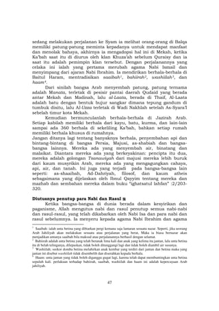 47
sedang melakukan perjalanan ke Syam ia melihat orang-orang di Balqa
memiliki patung-patung meminta kepadanya untuk mendapat manfaat
dan menolak bahaya, akhirnya ia mengadopsi hal ini di Mekah, ketika
Ka’bah saat itu di diurus oleh klan Khuza’ah sebelum Quraisy dan ia
saat itu adalah pemimpin klan tersebut. Dengan perjalanannya yang
celaka ini ialah yang pertama merubah agama Nabi Ismail dan
menyimpang dari ajaran Nabi Ibrahim. Ia mendirikan berhala-berhala di
Baitul Haram, mentradisikan saaibahF
1F, bahiirahF
2F, washiilahF
3F, dan
haamF
4F.
Dari sinilah bangsa Arab menyembah patung, patung ternama
adalah Manata, terletak di pesisir pantai daerah Qudaid yang berada
antar Mekah dan Madinah, lalu al-Laata, berada di Thaif, Al-Laata
adalah batu dengan bentuk bujur sangkar dimana tepung gandum di
tumbuk disitu, lalu Al-Uzza terletak di Wadi Nakhlah setelah As-Syara’I
sebelah timur kota Mekah.
Kemudian bermunculanlah berhala-berhala di Jazirah Arab.
Setiap kabilah memiliki berhala dari kayu, batu, kurma, dan lain-lain
sampai ada 360 berhala di sekeliling Ka’bah, bahkan setiap rumah
memiliki berhala khusus di rumahnya.
Jangan ditanya lagi tentang banyaknya berhala, penyembahan api dan
bintang-bintang di bangsa Persia, Majusi, as-shabiah dan bangsa-
bangsa lainnya. Mereka ada yang menyembah air, binatang dan
malaikat. Diantara mereka ada yang berkeyakinan: pencipta itu dua,
mereka adalah golongan Tsanawiyah dari majusi mereka lebih buruk
dari kaum musyrikin Arab, mereka ada yang mengagungkan cahaya,
api, air, dan tanah. Ini juga yang terjadi pada bangsa-bangsa lain
seperti: as-shaaibah, Ad-Dahriyah, filosof, dan kaum atheis
sebagaimana yang dijelaskan oleh Ibnul Qayyim tentang mereka dan
mazhab dan sembahan mereka dalam buku “ighatsatul lahfan” :2/203-
320.
Diutusnya penutup para Nabi dan Rasul
Ketika bangsa-bangsa di dunia berada dalam kesyirikan dan
paganisme, Allah mengutus nabi dan rasul penutup semua nabi-nabi
dan rasul-rasul, yang telah dikabarkan oleh Nabi Isa dan para nabi dan
rasul sebelumnya. Ia menyeru kepada agama Nabi Ibrahim dan agama
1
Saaibah: ialah unta betina yang dibiarkan pergi kemana saja lantaran sesuatu nazar. Seperti, jika seorang
Arab Jahiliyah akan melakukan sesuatu atau perjalanan yang berat, Maka ia biasa bernazar akan
menjadikan untanya saaibah bila maksud atau perjalanannya berhasil dengan selamat.
2
Bahiirah adalah unta betina yang telah beranak lima kali dan anak yang kelima itu jantan, lalu unta betina
itu di belah telinganya, dilepaskan, tidak boleh ditunggangi lagi dan tidak boleh diambil air susunya.
3
Washiilah; seekor domba betina melahirkan anak kembar yang terdiri dari jantan dan betina maka yang
jantan ini disebut washiilah tidak disembelih dan diserahkan kepada berhala.
4
Haam: unta jantan yang tidak boleh diganggu gugat lagi, karena telah dapat membuntingkan unta betina
sepuluh kali. perlakuan terhadap bahiirah, saaibah, washiilah dan haam ini adalah kepercayaan Arab
jahiliyah.
 