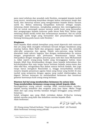 48
para rasul sebelum dan sesudah nabi Ibrahim, mengajak kepada tauhid
yang murni, membuang kesyirikan dengan kedua macamnya langit dan
bumi, dan menutup sarana yang mengantarkan kepada kedua macam
syirik itu. Beliau melarang menjadikan kuburan sebagai masjid,
melarang shalat diatasnya, menghadap padanya dan meninggikannya.
Hal ini untuk mencegah sarana menuju syirik bumi yang bersumber
dari pengagungan kepada kuburan pada kaum Nabi Nuh. Beliau juga
melarang shalat ketika terbit dan terbenamnya matahari. Hal ini untuk
mencegah syirik langit yang bersumber dari penyembahan kepada
bintang-bintang pada kaum nabi Ibrahim.F
1
Ringkasan
Iman kepada Allah adalah kewajiban yang mesti dipenuhi oleh manusai
dan jin yang tidak mungkin terealisasi kecuali dengan keyakinan yang
mantap bahwa Allah Rabb dan penguasa segala seuatu, Dia memiliki
sifat-sifat sempurna dan agung, Dialah satu-satunya yang berhak
disembah tiada sekutu baginya, dan dengan melaksanakan itu semua
dengan pengetahuan dan perbuatan. Kesemuanya hanya bisa
diwujudkan dengan mengikuti penutup para nabi dan rasul Muhammad
, tidak seperti orang-orang bodoh yang beranggapan bahwa iman
kepada Allah bisa direalisasikan dengan iman kepada keberadaan dan
kerububiyahan-Nya saja tanpa harus beriman kepada nama-nama dan
sifat-sifat-Nya, mengesakan-Nya dalam semua bentuk ibadah, dan juga
tanpa harus mengikuti Rasulullah , hingga menyebabkan mereka
mnyeru kepada penyatuan agama Islam yang benar yang berdiri di atas
tauhid yang sempurna dengan agama yang sudah diselwengkan dan
diganti. Seruan semacam ini membatalkan keimanan dan membuat
gemetar karenanya kulit orang-orang beriman.
Diantara hal-hal yang membatalkan keimanan itu antara lain:
Yang membatalkan keimanan orang-orang yahudi kepada Allah:
Sesungguhnya orang yahudi –semoga Allah memburukkan mereka-
adalah sarang kekafiran dan arogansi yang luar biasa -Maha Tinggi
Allah dari apa yang mereka katakan dengan ketinggian yang sebesar-
besarnya-.
Inilah sebagian apa yang Allah ceritakan dalam Al-Qur’an tentang
akidah mereka yang kafir dan kekafiran mereka kepada Allah:
Allah berfirman:
ÏMs9$s%uρßŠθßγu‹ø9$#í÷ƒt“ããßø⌠$#«!$#
30. Orang-orang Yahudi berkata: "Uzair itu putera Allah" (At-Taubah)
Allah berfirman tentang orang yahudi:
1
Lihat: Majmu Fatawa: 28/12-613.
 