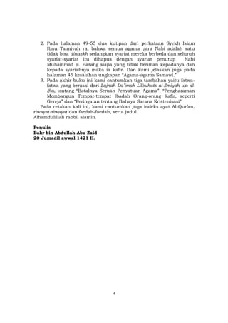 4
2. Pada halaman 49-55 dua kutipan dari perkataan Syekh Islam
Ibnu Taimiyah ra, bahwa semua agama para Nabi adalah satu
tidak bisa dinaskh sedangkan syariat mereka berbeda dan seluruh
syariat-syariat itu dihapus dengan syariat penutup Nabi
Muhammad . Barang siapa yang tidak beriman kepadanya dan
kepada syariahnya maka ia kafir. Dan kami jelaskan juga pada
halaman 45 kesalahan ungkapan “Agama-agama Samawi.”
3. Pada akhir buku ini kami cantumkan tiga tambahan yaitu fatwa-
fatwa yang berasal dari Lajnah Da’imah Lilbuhuts al-Ilmiyah wa al-
Ifta, tentang “Batalnya Seruan Penyatuan Agama”, “Pengharaman
Membangun Tempat-tempat Ibadah Orang-orang Kafir, seperti
Gereja” dan “Peringatan tentang Bahaya Sarana Kristenisasi”
Pada cetakan kali ini, kami cantumkan juga indeks ayat Al-Qur’an,
riwayat-riwayat dan faedah-faedah, serta judul.
Alhamdulillah rabbil alamin.
Penulis
Bakr bin Abdullah Abu Zaid
20 Jumadil awwal 1421 H.
 