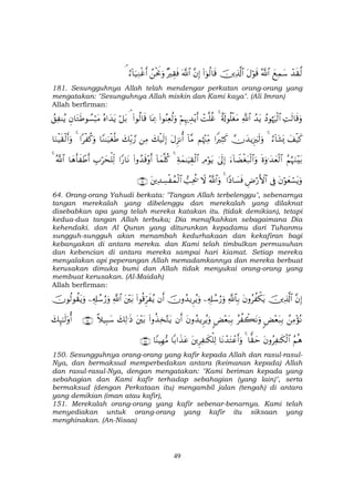 49
ô‰s)©9yìÏϑy™ª!$#tΑöθs%šÏ%©!$#(#þθä9$s%¨βÎ)©!$#×ŽÉ)sùßøtwΥuρâ™!$u‹ÏΖøîr&¢
181. Sesungguhnya Allah telah mendengar perkatan orang-orang yang
mengatakan: "Sesunguhnya Allah miskin dan Kami kaya". (Ali Imran)
Allah berfirman:
ÏMs9$s%uρßŠθåκuŽø9$#ß‰tƒ«!$#î's!θè=øótΒ4ôM=äîöΝÍκ‰É‰÷ƒr&(#θãΨÏèä9uρ$oÿÏ3(#θä9$s%¢ö≅t/çν#y‰tƒÈβ$tGsÛθÝ¡ö6tΒß,Ï Ψãƒ
y#ø‹x.â™!$t±o„4žχy‰ƒÍ”zs9uρ#ZŽÏVx.Νåκ÷]ÏiΒ!$¨ΒtΑÌ“Ρé&y7ø‹s9Î)ÏΒy7Îi/¢‘$YΖ≈u‹øóèÛ#ø ä.uρ4$uΖøŠs)ø9r&uρ
ãΝæηuΖ÷t/nοuρ≡y‰yèø9$#u™!$ŸÒøót7ø9$#uρ4’n<Î)ÏΘöθtƒÏπyϑ≈uŠÉ)ø9$#4!$yϑ=ä.(#ρß‰s%÷ρr&#Y‘$tΡÉ>öysù=Ïj9$yδr'x ôÛr&ª!$#4
tβöθyèó¡tƒuρ’ÎûÇÚö‘F{$##YŠ$|¡sù4ª!$#uρŸω=Ïtä†tÏ‰Å¡ø ßϑø9$#∩∉⊆∪
64. Orang-orang Yahudi berkata: "Tangan Allah terbelenggu", sebenarnya
tangan merekalah yang dibelenggu dan merekalah yang dilaknat
disebabkan apa yang telah mereka katakan itu. (tidak demikian), tetapi
kedua-dua tangan Allah terbuka; Dia menafkahkan sebagaimana Dia
kehendaki. dan Al Quran yang diturunkan kepadamu dari Tuhanmu
sungguh-sungguh akan menambah kedurhakaan dan kekafiran bagi
kebanyakan di antara mereka. dan Kami telah timbulkan permusuhan
dan kebencian di antara mereka sampai hari kiamat. Setiap mereka
menyalakan api peperangan Allah memadamkannya dan mereka berbuat
kerusakan dimuka bumi dan Allah tidak menyukai orang-orang yang
membuat kerusakan. (Al-Maidah)
Allah berfirman:
¨βÎ)šÏ%©!$#tβρãà õ3tƒ«!$$Î/Ï&Î#ß™â‘uρšχρß‰ƒÌãƒuρβr&(#θè%Ìhx ãƒt÷t/«!$#Ï&Î#ß™â‘uρšχθä9θà)tƒuρ
ßÏΒ÷σçΡ<Ù÷èt7Î/ãà ò6tΡuρ<Ù÷èt7Î/tβρß‰ƒÌãƒuρβr&(#ρä‹Ï‚−Gtƒt÷t/y7Ï9≡sŒ¸ξ‹Î6y™∩⊇∈⊃∪y7Í×≈s9'ρé&
ãΝèδtβρãÏ ≈s3ø9$#$y)ym4$tΡô‰tFôãr&uρtÌÏ ≈s3ù=Ï9$/#x‹tã$YΨŠÎγ•Β∩⊇∈⊇∪
150. Sesungguhnya orang-orang yang kafir kepada Allah dan rasul-rasul-
Nya, dan bermaksud memperbedakan antara (keimanan kepada) Allah
dan rasul-rasul-Nya, dengan mengatakan: "Kami beriman kepada yang
sebahagian dan Kami kafir terhadap sebahagian (yang lain)", serta
bermaksud (dengan Perkataan itu) mengambil jalan (tengah) di antara
yang demikian (iman atau kafir),
151. Merekalah orang-orang yang kafir sebenar-benarnya. Kami telah
menyediakan untuk orang-orang yang kafir itu siksaan yang
menghinakan. (An-Nisaa)
 