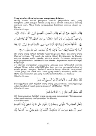 50
Yang membatalkan keimanan orang-orang kristen:
Orang kristen adalah penganut trinitas, penyembah salib, yang
menghina Allah dengan hinaan yang tidak pernah dilakukan seorang
manusia pun. Allah telah mengungkap kejelekan mereka dalam Al-
Qur’an:
Allah berfirman:
ÏMs9$s%uρßŠθßγu‹ø9$#í÷ƒt“ããßø⌠$#«!$#ÏMs9$s%uρ“t≈|Á¨Ψ9$#ßxŠÅ¡yϑø9$#Ú∅ö/$#«!$#(šÏ9≡sŒΟßγä9öθs%
óΟÎγÏδ≡uθøùr'Î/(šχθä↔Îγ≈ŸÒãƒtΑöθs%tÏ%©!$#(#ρãx Ÿ2ÏΒã≅ö6s%4ÞΟßγn=tG≈s%ª!$#44’Τr&šχθà6sù÷σãƒ
∩⊂⊃∪(#ÿρä‹sƒªB$#öΝèδu‘$t6ômr&öΝßγuΖ≈t6÷δâ‘uρ$/$t/ö‘r&ÏiΒÂχρßŠ«!$#yx‹Å¡yϑø9$#uρš∅ö/$#zΝtƒötΒ!$tΒuρ
(#ÿρãÏΒé&žωÎ)(#ÿρß‰ç6÷èu‹Ï9$Yγ≈s9Î)#Y‰Ïm≡uρ(Hωtµ≈s9Î)žωÎ)uθèδ4…çµoΨ≈ysö7ß™$£ϑtãšχθà2Ìô±ç„∩⊂⊇∪
30. Orang-orang Yahudi berkata: "Uzair itu putera Allah" dan orang-orang
Nasrani berkata: "Al masih itu putera Allah". Demikianlah itu Ucapan
mereka dengan mulut mereka, mereka meniru Perkataan orang-orang
kafir yang terdahulu. Dilaknati Allah mereka , bagaimana mereka sampai
berpaling?
31. Mereka menjadikan orang-orang alimnya dan rahib-rahib mereka
sebagai Tuhan selain Allah[639] dan (juga mereka mempertuhankan) Al
masih putera Maryam, Padahal mereka hanya disuruh menyembah
Tuhan yang Esa, tidak ada Tuhan (yang berhak disembah) selain Dia.
Maha suci Allah dari apa yang mereka persekutukan. (At-Taubah)
Allah berfirman:
ô‰s)©9tx Ÿ2šÏ%©!$#(#þθä9$s%¨βÎ)©!$#uθèδßxŠÅ¡yϑø9$#ßø⌠$#zΝtƒótΒ4
Sesungguhnya telah kafirlah orang-orang yang berkata: "Sesungguhnya
Allah itu ialah Al masih putera Maryam". (Al-Maidah 17&72)
Allah berfirman:
ô‰s)©9tx Ÿ2tÏ%©!$#(#þθä9$s%žχÎ)©!$#ß]Ï9$rO7πsW≈n=rO¢
73. Sesungguhnya kafirlah orang-orang yang mengatakan: "Bahwasanya
Allah salah seorang dari yang tiga" (Al-Maidah)
Allah berfirman:
Ÿ≅÷δr'≈tƒÉ=≈tGÅ6ø9$#Ÿω(#θè=øós?’ÎûöΝà6ÏΖƒÏŠŸωuρ(#θä9θà)s?’n?tã«!$#žωÎ)¨,ysø9$#4$yϑΡÎ)ßxŠÅ¡yϑø9$#
©|¤ŠÏãßø⌠$#zΝtƒótΒÚ^θÞ™u‘«!$#ÿ…çµçFyϑÎ=Ÿ2uρ!$yγ9s)ø9r&4’n<Î)zΝtƒótΒÓyρâ‘uρçµ÷ΖÏiΒ((#θãΖÏΒ$t↔sù«!$$Î/
 