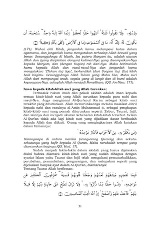 51
Ï&Î#ß™â‘uρ(Ÿωuρ(#θä9θà)s?îπsW≈n=rO4(#θßγtFΡ$##ZŽöyzöΝà6©94$yϑΡÎ)ª!$#×µ≈s9Î)Ó‰Ïm≡uρ(ÿ…çµoΨ≈ysö7ß™βr&
šχθä3tƒ…ã&s!Ó$s!uρ¢…ã&©!$tΒ’ÎûÏN≡uθ≈yϑ¡¡9$#$tΒuρ’ÎûÇÚö‘F{$#34’s∀x.uρ«!$$Î/WξŠÅ2uρ∩⊇∠⊇∪
(171). Wahai ahli Kitab, janganlah kamu melampaui batas dalam
agamamu, dan janganlah kamu mengatakan terhadap Allah kecuali yang
benar. Sesungguhnya Al Masih, Isa putera Maryam itu, adalah utusan
Allah dan (yang diciptakan dengan) kalimat-Nya yang disampaikan-Nya
kepada Maryam, dan (dengan tiupan) roh dari-Nya. Maka berimanlah
kamu kepada Allah dan rasul-rasul-Nya dan janganlah kamu
mengatakan: "(Tuhan itu) tiga", berhentilah (dari Ucapan itu). (Itu) lebih
baik bagimu. Sesungguhnya Allah Tuhan yang Maha Esa, Maha suci
Allah dari mempunyai anak, segala yang di langit dan di bumi adalah
kepunyaan-Nya. cukuplah Allah menjadi Pemelihara. (QS. An-Nisa: 171).
Iman kepada kitab-kitab suci yang Allah turunkan:
Termasuk rukun iman dan pokok akidah adalah iman kepada
semua kitab-kitab suci yang Allah turunkan kepada para nabi dan
rasul-Nya. Juga mengimani Al-Qur’anul Karim sebagai kitab suci
terakhir yang diturunkan. Allah menurunkannya melalui malaikat Jibril
kepada nabi dan rasulnya al-Amin Muhammad , sebagai penghapus
kitab-kitab suci yang pernah diturunkan seperti: Zabur, Taurat, Injil,
dan lainnya dan menjadi ukuran kebenaran kitab-kitab tersebut. Selain
Al-Qur’an tidak ada lagi kitab suci yang dijadikan dasar beribadah
kepada Allah dan diikuti. Orang yang mengingkarinya Allah katakan
dalam firmannya:
tΒuρöà õ3tƒÏµÎ/zÏΒÉ>#t“ômF{$#â‘$¨Ψ9$$sù…çνß‰ÏãöθtΒ4
Barangsiapa di antara mereka (orang-orang Quraisy) dan sekutu-
sekutunya yang kafir kepada Al Quran, Maka nerakalah tempat yang
diancamkan baginya (QS. Hud: 17).
Sudah menjadi fakta-fakta dalam akidah yang harus dijelaskan
disini bahwa diantara kitab-kitab suci yang sudah dihapus dengan
syariat Islam yaitu Taurat dan Injil telah mengalami pemutarbalikkan,
perubahan, penambahan, pengurangan, dan melupakan seperti yang
dijelaskan banyak ayat dalam Al-Qur’an, diantaranya:
Tentang Taurat Allah berfirman:
$yϑÎ6sùΝÍκÅÕø)tΡöΝßγs)≈sV‹ÏiΒöΝßγ≈¨Ζyès9$oΨù=yèy_uρöΝßγt/θè=è%Zπu‹Å¡≈s%(šχθèùÌhptä†zΟÎ=x6ø9$#tã
ÏµÏèÅÊ#uθ¨Β (#θÝ¡nΣuρ$yàym$£ϑÏiΒ(#ρãÏj.èŒÏµÎ/4ŸωuρãΑ#t“s?ßìÎ=©Üs?4’n?tã7πoΨÍ←!%s{öΝåκ÷]ÏiΒžωÎ)Wξ‹Î=s%
öΝåκ÷]ÏiΒ(ß#ôã$$sùöΝåκ÷]tãôxx ô¹$#uρ4¨βÎ)©!$#=Ïtä†šÏΖÅ¡ósßϑø9$#∩⊇⊂∪
 