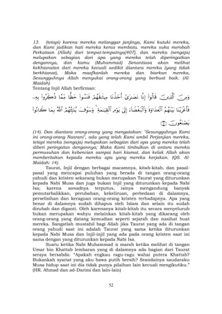 52
13. (tetapi) karena mereka melanggar janjinya, Kami kutuki mereka,
dan Kami jadikan hati mereka keras membatu. mereka suka merobah
Perkataan (Allah) dari tempat-tempatnya[407], dan mereka (sengaja)
melupakan sebagian dari apa yang mereka telah diperingatkan
dengannya, dan kamu (Muhammad) Senantiasa akan melihat
kekhianatan dari mereka kecuali sedikit diantara mereka (yang tidak
berkhianat), Maka maafkanlah mereka dan biarkan mereka,
Sesungguhnya Allah menyukai orang-orang yang berbuat baik. (Al-
Maidah)
Tentang Injil Allah berfirman:
š∅ÏΒuρšÏ%©!$#(#þθä9$s%$ΡÎ)#“t≈|ÁtΡ$tΡõ‹yzr&óΟßγs)≈sWŠÏΒ(#θÝ¡oΨsù$yàym$£ϑÏiΒ(#ρãÅe2èŒÏµÎ/
$oΨ÷ƒtøîr'sùãΝßγoΨ÷t/nοuρ#y‰yèø9$#u™!$ŸÒøót7ø9$#uρ4’n<Î)ÏΘöθtƒÏπyϑ≈uŠÉ)ø9$#4|’ôθy™uρÞΟßγã⁄Îm6t⊥ãƒª!$#$yϑÎ/(#θçΡ$Ÿ2
šχθãèoΨóÁtƒ∩⊇⊆∪
(14). Dan diantara orang-orang yang mengatakan: "Sesungguhnya Kami
ini orang-orang Nasrani", ada yang telah Kami ambil Perjanjian mereka,
tetapi mereka (sengaja) melupakan sebagian dari apa yang mereka telah
diberi peringatan dengannya; Maka Kami timbulkan di antara mereka
permusuhan dan kebencian sampai hari kiamat. dan kelak Allah akan
memberitakan kepada mereka apa yang mereka kerjakan. (QS. Al-
Maidah: 14).
Taurat, Injil dengan berbagai macamnya, kitab-kitab, dan pasal-
pasal yang mencapai puluhan yang berada di tangan orang-orang
yahudi dan kristen sekarang bukan merupakan Taurat yang diturunkan
kepada Nabi Musa dan juga bukan Injil yang diturunkan kepada Nabi
Isa; karena sanadnya terputus, isinya mengandung banyak
pemutarbalikkan, perubahan, kekeliruan, perbedaan di dalamnya,
perselisihan dan keraguan orang-orang kristen terhadapnya. Apa yang
benar di dalamnya sudah dihapus oleh Islam dan selain itu sudah
dirubah dan diganti. Oleh karenanya kitab-kitab itu secara menyeluruh
bukan merupakan wahyu melainkan kitab-kitab yang dikarang oleh
orang-orang yang datang kemudian seperti sejarah dan nasihat buat
mereka. Sangatlah mustahil bagi Allah jika Taurat yang ada di tangan
orang yahudi saat ini adalah Taurat yang sama ketika diturunkan
kepada Nabi Musa dan Injil-injil yang ada pada orang kristen saat ini
sama dengan yang diturunkan kepada Nabi Isa.
Suatu ketika Nabi Muhammad marah ketika melihat di tangan
Umar bin Khattab lembaran yang di dalamnya ada bagian dari Taurat
seraya bersabda: “Apakah engkau ragu-ragu wahai putera Khattab?
Bukankah syariat yang aku bawa putih bersih? Seandainya saudaraku
Musa hidup saat ini dia tidak punya pilaihan lain kecuali mengikutiku.”
(HR. Ahmad dan ad-Darimi dan lain-lain)
 