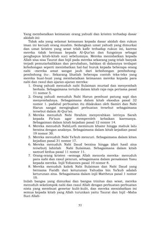 53
Yang membatalkan keimanan orang yahudi dan kristen terhadap dasar
akidah ini:
Tidak ada yang selamat keimanan kepada dasar akidah dan rukun
iman ini kecuali orang muslim. Sedangkan umat yahudi yang dimurkai
dan umat kristen yang sesat telah kafir terhadap rukun ini, karena
mereka tidak beriman kepada Al-Qur’an dan fungsinya sebagai
penghapus kitab-kitab suci sebelumnya. Mereka menisbatkan kepada
Allah sisa-sisa Taurat dan Injil pada mereka sekarang yang telah banyak
terjadi pemutarbalikkan dan perubahan, bahkan di dalamnya terdapat
kebohongan seperti menisbatkan hal-hal buruk kepada beberapa orang
nabi –mereka amat sangat jauh dari kebohongan pembohong-
pembohong itu-. Sekarang lihatlah beberapa contoh teks-teks yang
mereka buat-buat yang membatalkan keimanan mereka kepada para
nabi dan rasul dan ajaran-ajaran mereka:
1. Orang yahudi menuduh nabi Sulaiman murtad dan menyembah
berhala. Sebagaimana tertulis dalam kitab raja-raja pertama pasal
11 nomor 5.
2. Orang yahudi menuduh Nabi Harun pembuat patung sapi dan
menyembahnya. Sebagaimana dalam kitab eksodus pasal 32
nomor 1. padahal perbuatan itu dilakukan oleh Samiri dan Nabi
Harun sangat mengingkari perbuatan tersebut sebagaimana
tersebut dalam Al-Qur’an.
3. Mereka menuduh Nabi Ibrahim menyerahkan istrinya Sarah
kepada Fir’aun agar memperoleh kebaikan karenanya.
Sebagaiman dalam kitab kejadian pasal 12 nomor 14.
4. Mereka menuduh NabiLuth meminum khamr hingga mabuk lalu
berzina dengan anaknya. Sebagaimana dalam kitab kejadian pasal
19 nomor 30.
5. Mereka menuduh Nabi Ya’kub mencuri. Sebagaimana dalam kitan
kejadian pasal 31 nomor 17.
6. Mereka menuduh Nabi Daud berzina hingga (dari hasil zina
tersebut) lahirlah Nabi Sulaiman. Sebagaimana dalam kitab
samuel kedua pasal 11 nomor 11.
7. Orang-orang kristen –semoga Allah mencela mereka- menuduh
para nabi dan rasul pencuri, sebagaimana dalam persaksian Yasu
kepada mereka. Injil Yohannes pasal 10 nomor 8.
8. Mereka menuduh kakek Nabi Sulaiman dan Nabi Daud yang
bernama Faridh dari keturunan Yahudza bin Ya’kub adalah
keturunan zina. Sebagaimana dalam injil Mattheus pasal 1 nomor
10.
Inilah bangsa yang dimurkai dan bangsa trinitas dan sesat, mereka
menuduh sekelompok nabi dan rasul Allah dengan perbuatan-perbuatan
nista yang membuat gemetar kulit-kulit, dan mereka menisbatkan ini
semua kepada kitab yang Allah turunkan yaitu Taurat dan Injil –Maha
Suci Allah-
 