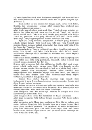 55
(7). Dan (ingatlah) ketika Kami mengambil Perjanjian dari nabi-nabi dan
dari kamu (sendiri) dari Nuh, Ibrahim, Musa dan Isa putra Maryam, (QS.
Al-Ahzab: 7).
Dari jumlah ini ada empat dari bangsa Arab, yaitu: Hud, Soleh,
Syu’aib, dan Muhammad –semoga Allah memberikan shalawat dan
salam kepada mereka semua-.
Allah telah menyebutkan anak-anak Nabi Ya’kub dengan sebutan Al-
Asbath dan tidak merinci nama mereka kecuali Yusuf , mereka
semua adalah anak Ya’kub , dari mereka yang menjadi nabi hanya
Yusuf , pendapat inilah yang dikuatkan oleh Ibnu Katsir dalam
‘Tarikh’nya. Ada yang mengatakan mereka semua adalah nabi.
Ayat-ayat yang terdapat penyebutan Al-Asbath yang dimaksud
adalah bangsa-bangsa Bani Israel dan nabi-nabi yang berasal dari
mereka. Dalam sunnah terdpat penyebutan dua orang nabi yaitu: Syits
bin Adam dan Yusya bin Nun .
Ibnu Abbas berkata: “Semua nabi dari kaum Bani Israel kecuali sepuluh
orang: Nuh, Syuaib, Hud, Soleh, Luth, Ibrahim, Ishak, Ya’kub, Ismail,
Muhammad –semoga Allah memberikan shalawat dan salam kepada
mereka semua-.
Semua nabi lelaki, merdeka, manusia, dan berasal dari kampung atau
kota. Tidak ada nabi yang permpuan, malaikat, badui (berasal dari
pelosok atau pedalaman), dan dari jin.
Semua nabi sempurna fisik dan akhlaknya, dipilih Allah dari orang-
orang terbaik pada suatu bangsa yang Allah utus kepada mereka
dengan bahasa mereka. Mereka adalah terbaik secara fisik, budi pekerti,
nasab, potensi, dan kemampuan. Mereka dalam memikul dan
menyampaikan misi kerasulan terjaga dari dosa besar, jika terjatuh
dalam dosa kecil mereka tidak terus melakukannya tetapi segera
bertaubat, dan taubat menghapus dosa.
Semua Nabi diutus kepada kaumnya saja kecuali Nabi
Muhammad yang diutus kepada semua manusia dan jin. Semua nabi
ditus dengan bahasa kaumnya.
Allah kadang mengutus seorang nabi saja atau seorang rasul saja, dan
terkadang mengutus dua orang nabi langsung, atau seorang nabi dan
seorang rasul atau lebih pada satu masa, contohnya:
Allah mengutus Nabi dan Rasul-Nya Ibrahim dengan Nabi Luth
keponakannya dalam satu masa.
Allah mengutus Nabi Ismail dan Nabi Ishak dalam satu masa.
Allah juga mengutus Nabi Ya’kub dengan anaknya Nabi Yusuf dalam
satu masa.
Allah mengutus nabi Musa dan saudaranya Nabi Harun dalam satu
masa, bahkan dikatakan Nabi Syu’aib juga satu masa dengan Nabi
Musa yang menikahi putrinya. Tapi pendapat ini salah sebagaimana
yang telah ditetapkan para ahli tafsir diantaranya Ibnu Jarir imam
ulama-ulama tafsir dan Syekh Islam Ibnu Taimiyah dalam kitanmya ‘Al-
Jawa Al-Shahih’ 2/249-250.
 