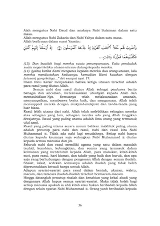 56
Alah mengutus Nabi Daud dan anaknya Nabi Sulaiman dalam satu
masa.
Allah mengutus Nabi Zakaria dan Nabi Yahya dalam satu masa.
Allah berfirman dalam surat Yaasiin:
ó>ÎŽôÑ$#uρΜçλm;¸ξsW¨Β|=≈ptõ¾r&Ïπtƒös)ø9$#øŒÎ)$yδu™!%y`tβθè=y™ößϑø9$#∩⊇⊂∪øŒÎ)!$uΖù=y™ö‘r&ãΝÍκöŽs9Î)È÷uΖøO$#
$yϑèδθç/¤‹s3sù$tΡø—¨“yèsù;]Ï9$sVÎ/…
(13). Dan buatlah bagi mereka suatu perumpamaan, Yaitu penduduk
suatu negeri ketika utusan-utusan datang kepada mereka.
(14). (yaitu) ketika Kami mengutus kepada mereka dua orang utusan, lalu
mereka mendustakan keduanya; kemudian Kami kuatkan dengan
(utusan) yang ketiga…” dst sampai ayat 17.
Imam Ibnu Katsir menyatakan bahwa ketiga utusan tersebut adalah
para rasul yang diutus Allah.
Semua nabi dan rasul diutus Allah sebagai pembawa berita
bahagia dan ancaman, merealisasikan ubudiyah kepada Allah dan
mentauhidkan-Nya. Semuanya telah melaksanakan amanah,
menyampaikan, membeawa berita baik, dan mengancam. Allah telah
mensupport mereka dengan mukjizat-mukjizat dan tanda-tanda yang
luar biasa.
Rasul lebih utama dari nabi. Allah telah melebihkan sebagian mereka
atas sebagian yang lain, sebagian mereka ada yang Allah tinggikan
derajatnya. Rasul yang paling utama adalah lima orang yang termasuk
ulul azmi.
Rasul yang paling utama secara umum bahkan makhluk paling utama
adalah penutup para nabi dan rasul, nabi dan rasul kita Nabi
Muhammad . Tidak ada nabi lagi sesudahnya. Setiap nabi hanya
diutus kepada kaumnya saja sedangkan Nabi Muhammad diutus
kepada semua manusia dan jin.
Seluruh nabi dan rasul memiliki agama yang satu dalam masalah
tauhid, kenabian, kebangkitan, dan semua yang termasuk dalam
keimanan yang menteluruh kepada Allah, para malaikat, kitab-kitab
suci, para rasul, hari kiamat, dan takdir yang baik dan buruk, dan apa
saja yang berhubungan dengan pengesaan Allah dengan semua ibadah.
Shalat, zakat, sedekah semuanya adalah ibadah yang tidak boleh
diperuntukkan kecuali hanya untuk Allah.
Adapun syariat-syariat para rasul dalam bentuk, ukuran, waktu,
macam, dan tatacara ibadah-ibadah tersebut bermacam-macam.
Hingga datanglah penutup risalah dan kenabian yang kekal abadi yang
dengannya Allah hapus semua syariat-syariat. Maka tidak boleh bagi
setiap manusia apakah ia ahli kitab atau bukan beribadah kepada Allah
dengan selain syariat Nabi Muhammad . Orang yanb beribadah kepada
 