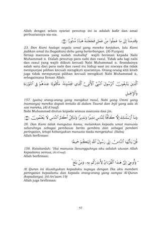 57
Allah dengan selain syariat penutup ini ia adalah kafir dan amal
perbuatannya sia-sia.
!$uΖøΒÏ‰s%uρ4’n<Î)$tΒ(#θè=ÏϑtãôÏΒ9≅yϑtãçµ≈oΨù=yèyfsù[™!$t6yδ#‘θèWΨ¨Β∩⊄⊂∪
23. Dan Kami hadapi segala amal yang mereka kerjakan, lalu Kami
jadikan amal itu (bagaikan) debu yang berterbangan. (Al-Furqon)
Setiap manusia yang sudah mukallaf wajib beriman kepada Nabi
Muhammad . Dialah penutup para nabi dan rasul. Tidak ada lagi nabi
dan rasul yang wajib diikuti kecuali Nabi Muhammad . Seandainya
salah satu dari para nabi dan rasul itu hidup saat ini niscaya dia tidak
mempunyai pilihan kecuali mengikuti syariatnya. Orang-orang ahli kitab
juga tidak mempunyai pilihan kecuali mengikuti Nabi Muhammad ,
sebagaimana firman Allah:
tÏ%©!$#šχθãèÎ7−FtƒtΑθß™§9$#¢©É<¨Ζ9$#¥_ÍhΓW{$#“Ï%©!$#…çµtΡρß‰Ågs†$¹/θçGõ3tΒöΝèδy‰ΨÏã’ÎûÏπ1u‘öθ−G9$#
È≅‹ÅgΥM}$#uρ
157. (yaitu) orang-orang yang mengikut rasul, Nabi yang Ummi yang
(namanya) mereka dapati tertulis di dalam Taurat dan Injil yang ada di
sisi mereka, (Al-A’raaf)
Nabi Muhammad diutus kepada semua manusia dan jin.
!$tΒuρy7≈oΨù=y™ö‘r&žωÎ)Zπ©ù!$Ÿ2Ä¨$¨Ψ=Ïj9#ZŽÏ±o0#ƒÉ‹tΡuρ£Å3≈s9uρuŽsYò2r&Ä¨$¨Ζ9$#Ÿωšχθßϑn=ôètƒ∩⊄∇∪
28. Dan Kami tidak mengutus kamu, melainkan kepada umat manusia
seluruhnya sebagai pembawa berita gembira dan sebagai pemberi
peringatan, tetapi kebanyakan manusia tiada mengetahui. (Saba)
Allah berfirman:
tö≅è%$yγ•ƒr'≈tƒÚZ$¨Ζ9$#’ÎoΤÎ)ãΑθß™u‘«!$#öΝà6ö‹s9Î)$èŠÏΗsd
158. Katakanlah: "Hai manusia Sesungguhnya aku adalah utusan Allah
kepadamu semua, (Al-A’raaf)
Allah berfirman:
öz©Çrρé&uρ¥’n<Î)#x‹≈yδãβ#u™öà)ø9$#Νä.u‘É‹ΡT{ÏµÎ/.tΒuρx n=t/4
Al Quran ini diwahyukan kepadaku supaya dengan Dia aku memberi
peringatan kepadamu dan kepada orang-orang yang sampai Al-Quran
(kepadanya). (Al-An’aam:19)
Allah juga berfirman:
 