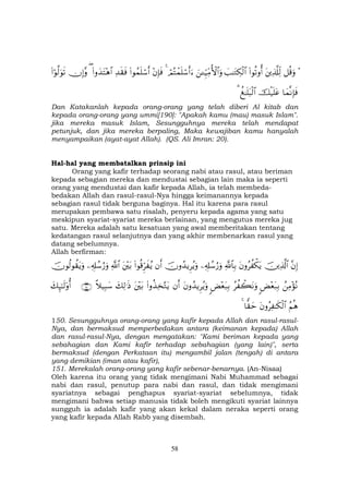 58
÷≅è%uρtÏ%©#Ïj9(#θè?ρé&|=≈tGÅ3ø9$#z↵Íh‹ÏiΒW{$#uρóΟçFôϑn=ó™r&u™4÷βÎ*sù(#θßϑn=ó™r&Ï‰s)sù(#ρy‰tF÷δ$#(χÎ)¨ρ(#öθ©9uθs?
$yϑΡÎ*sùšø‹n=tãà ≈n=t6ø9$#3
Dan Katakanlah kepada orang-orang yang telah diberi Al kitab dan
kepada orang-orang yang ummi[190]: "Apakah kamu (mau) masuk Islam".
jika mereka masuk Islam, Sesungguhnya mereka telah mendapat
petunjuk, dan jika mereka berpaling, Maka kewajiban kamu hanyalah
menyampaikan (ayat-ayat Allah). (QS. Ali Imran: 20).
Hal-hal yang membatalkan prinsip ini
Orang yang kafir terhadap seorang nabi atau rasul, atau beriman
kepada sebagian mereka dan mendustai sebagian lain maka ia seperti
orang yang mendustai dan kafir kepada Allah, ia telah membeda-
bedakan Allah dan rasul-rasul-Nya hingga keimanannya kepada
sebagian rasul tidak berguna baginya. Hal itu karena para rasul
merupakan pembawa satu risalah, penyeru kepada agama yang satu
meskipun syariat-syariat mereka berlainan, yang mengutus mereka jug
satu. Mereka adalah satu kesatuan yang awal memberitakan tentang
kedatangan rasul selanjutnya dan yang akhir membenarkan rasul yang
datang sebelumnya.
Allah berfirman:
¨βÎ)šÏ%©!$#tβρãà õ3tƒ«!$$Î/Ï&Î#ß™â‘uρšχρß‰ƒÌãƒuρβr&(#θè%Ìhx ãƒt÷t/«!$#Ï&Î#ß™â‘uρšχθä9θà)tƒuρ
ßÏΒ÷σçΡ<Ù÷èt7Î/ãà ò6tΡuρ<Ù÷èt7Î/tβρß‰ƒÌãƒuρβr&(#ρä‹Ï‚−Gtƒt÷t/y7Ï9≡sŒ¸ξ‹Î6y™∩⊇∈⊃∪y7Í×≈s9'ρé&
ãΝèδtβρãÏ ≈s3ø9$#$y)ym4
150. Sesungguhnya orang-orang yang kafir kepada Allah dan rasul-rasul-
Nya, dan bermaksud memperbedakan antara (keimanan kepada) Allah
dan rasul-rasul-Nya, dengan mengatakan: "Kami beriman kepada yang
sebahagian dan Kami kafir terhadap sebahagian (yang lain)", serta
bermaksud (dengan Perkataan itu) mengambil jalan (tengah) di antara
yang demikian (iman atau kafir),
151. Merekalah orang-orang yang kafir sebenar-benarnya. (An-Nisaa)
Oleh karena itu orang yang tidak mengimani Nabi Muhammad sebagai
nabi dan rasul, penutup para nabi dan rasul, dan tidak mengimani
syariatnya sebagai penghapus syariat-syariat sebelumnya, tidak
mengimani bahwa setiap manusia tidak boleh mengikuti syariat lainnya
sungguh ia adalah kafir yang akan kekal dalam neraka seperti orang
yang kafir kepada Allah Rabb yang disembah.
 