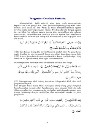 5
Pengantar Cetakan Pertama
Alhamdulillah, Rabb seluruh alam yang telah menunjukkan
kepada kita jalan yang lurus, yaitu jalan orang-orang yang telah diberi
nikmat oleh Allah , dan Allah telah menyempurnakan agama
tersebut serta menyempurnakan nikmat-Nya kepada kita dengan agama
ini, meridhai-Nya sebagai agama untuk kita, menjadikan kita sebagai
pemeluknya, menjadikannya penutup seluruh agama dan menghapus
syariat-syariat sebelumnya, mengutus Muhammad penutup para Nabi
dan Rasul.
¨βr&uρ#x‹≈yδ‘ÏÛ≡uŽÅÀ$VϑŠÉ)tGó¡ãΒçνθãèÎ7¨?$$sù(Ÿωuρ(#θãèÎ7−Fs?Ÿ≅ç6¡9$#s−§x tGsùöΝä3Î/tãÏ&Î#‹Î7y™4
öΝä3Ï9≡sŒΝä38¢¹uρÏµÎ/öΝà6=yès9tβθà)−Gs?∩⊇∈⊂∪
(153). Dan bahwa (yang Aku perintahkan ini) adalah jalan-Ku yang lurus,
maka ikutilah ia, dan janganlah kamu mengikuti jalan-jalan (yang lain)
[152], karena jalan-jalan itu menceraiberaikan kamu dari jalanNya. Yang
demikian itu diperintahkan Allah agar kamu bertakwa.
Dan menjadikan akhirnya adalah keridhoan Allah dan surga:
Ÿô‰s%Νà2u™!%y`š∅ÏiΒ«!$#Ö‘θçΡÒ=≈tGÅ2uρÑÎ7•Β∩⊇∈∪“Ï‰ôγtƒÏµÎ/ª!$#Ç∅tΒyìt7©?$#
…çµtΡ≡uθôÊÍ‘Ÿ≅ç7ß™ÉΟ≈n=¡¡9$#Νßγã_Ì÷‚ãƒuρzÏiΒÏM≈yϑè=—à9$#†n<Î)Í‘θ–Ψ9$#ÏµÏΡøŒÎ*Î/óΟÎγƒÏ‰ôγtƒuρ4’n<Î)
:Þ≡uŽÅÀ5ΟŠÉ)tGó¡•Β∩⊇∉∪
(15). Sesungguhnya telah datang kepadamu cahaya dari Allah, dan kitab
yang menerangkan.
(16). Dengan kitab itulah Allah menunjuki orang-orang yang mengikuti
keredhaan-Nya menuju jalan keselamatan, dan (dengan kitab itu pula)
Allah mengeluarkan orang-orang itu dari gelap gulita kepada cahaya yang
terang benderang dengan seizin-Nya, dan menunjuki mereka ke jalan
yang lurus.
y‰tãuρª!$#šÏΖÏΒ÷σßϑø9$#ÏM≈oΨÏΒ÷σßϑø9$#uρ;M≈¨Ζy_“ÌøgrBÏΒ$yγÏGøtrBã≈yγ÷ΡF{$#tÏ$Î#≈yz$pκŽÏù
zÅ3≈|¡tΒuρZπt6ÍhŠsÛ†ÎûÏM≈¨Ζy_5βô‰tã4×β≡uθôÊÍ‘uρš∅ÏiΒ«!$#çŽt9ò2r&4y7Ï9≡sŒuθèδã—öθx ø9$#
ÞΟŠÏàyèø9$#∩∠⊄∪
 