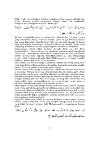 59
Allah telah menerangkan tentang kekafiran orang-orang yahudi dan
kristen karena mereka mengimani sebagia rasul dan mendustai
sebagian lain, sebagaiman dalam firman-Nya:
#sŒÎ)uρŸ≅ŠÏ%öΝßγs9(#θãΨÏΒ#u™!$yϑÎ/tΑt“Ρr&ª!$#(#θä9$s%ßÏΒ÷σçΡ!$yϑÎ/tΑÌ“Ρé&$uΖøŠn=tãšχρãà õ3tƒuρ$yϑÎ/…çνu™!#u‘uρ
uθèδuρ‘,ysø9$#$]%Ïd‰|ÁãΒ$yϑÏj9öΝßγyètΒ3
91. Dan apabila dikatakan kepada mereka: "Berimanlah kepada Al Quran
yang diturunkan Allah," mereka berkata: "Kami hanya beriman kepada
apa yang diturunkan kepada kami". dan mereka kafir kepada Al Quran
yang diturunkan sesudahnya, sedang Al Quran itu adalah (Kitab) yang
hak; yang membenarkan apa yang ada pada mereka. (Al-Baqarah)
Orang-orang yahudi tidak beriman kepada Nabi Isa dan Nabi
Muhammad , “karena itu mereka mendapat murka sesudah (mendapat)
kemurkaan” kemurkaan karena kafir kepada Nabi Isa dan kemurkaan
karena mereka kafir kepada Nabi Muhammad . Dan orang-orang
kristen tidak beriman kepada Nabi Muhammad sehingga mereka
terlaknat karena kekafiran mereka tersebut.
Oleh karena itu mereka dengan kekafiran mereka ini orang-orang kafir
yang akan kekal selama-lamanya di neraka. Bagaiman mungkin mereka
menyeru kepada persatuan dengan agam Islam?
Perhatikanlah hadits yang diriwayatkan Ubadah bin Shamit: Rasulullah
bersabda: “Barang siap yang bersaksi tiada Tuuhan selain Allah , Nabi
Muhammad hamba dan rasul-Nya, Nabi Isa hamba dan rasulnya, (yang
diciptakan dengan) kalimat-Nya yang Ia sampaikan kepada Maryam dan
(dengan tiupan) roh dari-Nya, dan surga itu haq dan neraka itu haq
maka Allah akan memasukkannya ke surga dengan amal yang ia
lakukan.” (Diriwayatkan oleh Bukhari dan Muslim)
SabdaRasul : “Nabi Isa adalah hamba dan rasul Allah” adalah sindiran
buat orang yahudi yang membeda-bedakan antara para rasul Allah dan
mengingkari kerasulan Nabi Isa dan kerasulan Nabi Muhammad , juga
sindiran buat orang kristen yang meyakini trinitas. Hal ini jelas syirik.
Sebab inilah kita dapat mengetahui rahasia penyebutan Nabi Isa secara
khusus dalam hadits mulia ini.
Ingatlah!! Tidak ada persatuan antara seorang muslim yang beriman
kepada semua nabi dan rasul Allah dengan orang yahudi dan kristen
yang tidak beriman kepada Nabi Muhammad sebagaimana firman
Allah:
÷βÎ*sù(#θãΖtΒ#u™È≅÷VÏϑÎ/!$tΒΛäΨtΒ#u™ÏµÎ/Ï‰s)sù(#ρy‰tG÷δ$#(βÎ)¨ρ(#öθ©9uθs?$oÿ©ςÎ*sùöΝèδ’Îû5−$s)Ï©(
ãΝßγx6‹Ï õ3u‹|¡sùª!$#4uθèδuρßìŠÏϑ¡¡9$#ÞΟŠÎ=yèø9$#∩⊇⊂∠∪
 