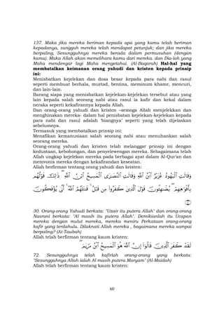 60
137. Maka jika mereka beriman kepada apa yang kamu telah beriman
kepadanya, sungguh mereka telah mendapat petunjuk; dan jika mereka
berpaling, Sesungguhnya mereka berada dalam permusuhan (dengan
kamu). Maka Allah akan memelihara kamu dari mereka. dan Dia-lah yang
Maha mendengar lagi Maha mengetahui. (Al-Baqarah) Hal-hal yang
membatalkan keimanan orang yahudi dan kristen kepada prinsip
ini:
Menisbatkan kejelekan dan dosa besar kepada para nabi dan rasul
seperti membuat berhala, murtad, berzina, meminum khamr, mencuri,
dan lain-lain.
Barang siapa yang menisbatkan kejelekan-kejelekan tersebut atau yang
lain kepada salah seorang nabi atau rasul ia kafir dan kekal dalam
neraka seperti kekafirannya kepada Allah.
Dan orang-orang yahudi dan kristen –semoga Allah menjelekkan dan
menghinakan mereka- dalam hal penisbatan kejelekan-kejelekan kepada
para nabi dan rasul adalah ‘biangnya’ seperti yang telah dijelaskan
sebelumnya.
Termasuk yang membatalkan prinsip ini:
Menafikan kemanusiaan salah seorang nabi atau menuhankan salah
seorang mereka.
Orang-orang yahudi dan kristen telah melanggar prinsip ini dengan
kedustaan, kebohongan, dan penyelewengan mereka. Sebagaimana telah
Allah ungkap kejelekan mereka pada berbagai ayat dalam Al-Qur’an dan
memvonis mereka dengan kekafirandan keseatan.
Allah berfirman tentang orang yahudi dan kristen:
ÏMs9$s%uρßŠθßγu‹ø9$#í÷ƒt“ããßø⌠$#«!$#ÏMs9$s%uρ“t≈|Á¨Ψ9$#ßxŠÅ¡yϑø9$#Ú∅ö/$#«!$#(šÏ9≡sŒΟßγä9öθs%
óΟÎγÏδ≡uθøùr'Î/(šχθä↔Îγ≈ŸÒãƒtΑöθs%tÏ%©!$#(#ρãx Ÿ2ÏΒã≅ö6s%4ÞΟßγn=tG≈s%ª!$#44’Τr&šχθà6sù÷σãƒ
∩⊂⊃∪
30. Orang-orang Yahudi berkata: "Uzair itu putera Allah" dan orang-orang
Nasrani berkata: "Al masih itu putera Allah". Demikianlah itu Ucapan
mereka dengan mulut mereka, mereka meniru Perkataan orang-orang
kafir yang terdahulu. Dilaknati Allah mereka , bagaimana mereka sampai
berpaling? (At-Taubah)
Allah telah berfirman tentang kaum kristen:
ô‰s)s9tx Ÿ2šÏ%©!$#(#þθä9$s%žχÎ)©!$#uθèδßxŠÅ¡yϑø9$#ßø⌠$#zΟtƒótΒ(
72. Sesungguhnya telah kafirlah orang-orang yang berkata:
"Sesungguhnya Allah ialah Al masih putera Maryam" (Al-Maidah)
Allah telah berfirman tentang kaum kristen:
 