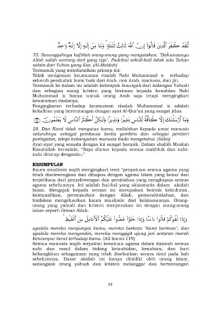 61
ô‰s)©9tx Ÿ2tÏ%©!$#(#þθä9$s%žχÎ)©!$#ß]Ï9$rO7πsW≈n=rO¢$tΒuρôÏΒ>µ≈s9Î)HωÎ)×µ≈s9Î)Ó‰Ïn≡uρ
73. Sesungguhnya kafirlah orang-orang yang mengatakan: "Bahwasanya
Allah salah seorang dari yang tiga", Padahal sekali-kali tidak ada Tuhan
selain dari Tuhan yang Esa. (Al-Maidah)
Termasuk yang membatalkan prinsip ini:
Tidak mengimani keumuman risalah Nabi Muhammad terhadap
seluruh penduduk bumi baik dari Arab, non Arab, manusia, dan jin.
Termasuk ke dalam ini adalah kelompok Isawiyah dari kalangan Yahudi
dan sebagian orang kristen yang beriman kepada kenabian Nabi
Muhammad hanya untuk orang Arab saja tetapi mengingkari
keumuman risalanya.
Pengingkaran terhadap keumuman risalah Muhammad adalah
kekafiran yang bertentangan dengan ayat Al-Qur’an yang sangat jelas:
!$tΒuρy7≈oΨù=y™ö‘r&žωÎ)Zπ©ù!$Ÿ2Ä¨$¨Ψ=Ïj9#ZŽÏ±o0#ƒÉ‹tΡuρ£Å3≈s9uρuŽsYò2r&Ä¨$¨Ζ9$#Ÿωšχθßϑn=ôètƒ∩⊄∇∪
28. Dan Kami tidak mengutus kamu, melainkan kepada umat manusia
seluruhnya sebagai pembawa berita gembira dan sebagai pemberi
peringatan, tetapi kebanyakan manusia tiada mengetahui. (Saba)
Ayat-ayat yang senada dengan ini sangat banyak. Dalam shahih Muslim
Rasulullah bersabda: “Saya diutus kepada semua makhluk dan nabi-
nabi ditutup denganku.”
KESIMPULAN
Kaum muslimin wajib mengingkari teori “penyatuan semua agama yang
telah diselewengkan dan dihapus dengan agama Islam yang benar dan
terpelihara dari penyelewengan dan perubahan yang menghapus semua
agama sebelumnya. Ini adalah hal-hal yang aksiomatis dalam akidah
Islam. Mengajak kepada seruan ini merupakan bentuk kekufuran,
kemunafikan, permusuhan dengan Allah, pemecahbelahan, dan
tindakan mengeluarkan kaum muslimin dari keislamannya. Orang-
orang yang yahudi dan kristen menyerukan ini dengan orang-orang
islam seperti firman Allah:
#sŒÎ)uρöΝä.θà)s9(#þθä9$s%$¨ΨtΒ#u™#sŒÎ)uρ(#öθn=yz(#θ‘ÒtããΝä3ø‹n=tæŸ≅ÏΒ$tΡF{$#zÏΒÅáø‹tóø9$#4
apabila mereka menjumpai kamu, mereka berkata "Kami beriman", dan
apabila mereka menyendiri, mereka menggigit ujung jari antaran marah
bercampur benci terhadap kamu. (Ali Imron:119)
Semua manusia wajib meyakini kesatuan agama dalam dakwah semua
nabi dan rasul dalam bidang ketauhidan, kenabian, dan hari
kebangkitan sebagaiman yang telah disebutkan secara rinci pada bab
sebelumnya. Dasar akidah ini hanya dimiliki oleh orang islam,
sedangkan orang yahudi dan kristen melanggar dan bertentangan
 
