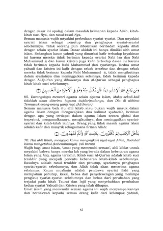 62
dengan dasar ini apalagi dalam masalah keimanan kepada Allah, kitab-
kitab suci-Nya, dan rasul-rasul-Nya.
Semua manusia wajib meyakini perbedaan syariat-syariat. Dan meyakini
syariat islam sebagai penutup dan penghapus syariat-syariat
sebelumnya. Tidak seorang pun dibolehkan beribadah kepada Allah
dengan selain syariat islam. Dasar akidah ini hanya dimiliki oleh umat
islam. Sedangkan kaum yahudi yang dimurkai kafir terhadap keyakinan
ini karena mereka tidak beriman kepada syariat Nabi Isa dan Nabi
Muhammad dan kaum kristen juga kafir terhadap dasar ini karena
tidak beriman kepada Nabi Muhammad dan syariatnya. Kedua umat
yahudi dan kristen ini kafir dengan sebab tersebur dan dengan sebab
mereka tidak beriman kepada Nabi Muhammad , tidak mengikutinya
dalam syariatnya dna meninggalkan selainnya, tidak beriman kepada
dengan Al-Qur’an yang dibawanya dan Al-Qur’an sebagai penghapus
kitab-kitab suci sebelumnya.
tΒuρÆ tGö;tƒuŽöxîÄΝ≈n=ó™M}$#$YΨƒÏŠn=sùŸ≅t6ø)ãƒçµ÷ΨÏΒuθèδuρ’ÎûÍοtÅzFψ$#zÏΒzƒÌÅ¡≈y‚ø9$#∩∇∈∪
85. Barangsiapa mencari agama selain agama Islam, Maka sekali-kali
tidaklah akan diterima (agama itu)daripadanya, dan Dia di akhirat
Termasuk orang-orang yang rugi. (Ali Imran)
Semua manusia baik itu ahli kitab atau bukan wajib masuk dalam
agama Islam dengan mengucapkan dua kalimat syahadat, beriman
dengan apa yang terdapat dalam agama Islam secara global dan
terperinci, mengamalkannya, mengikutinya, dan meninggalkan syariat-
syariat dan kitab-kitab lainnya. Orang yang tidak masuk agama Islam
adalah kafir dan musyrik sebagaimana firman Allah:
Ÿ≅÷δr'≈tƒÉ=≈tGÅ3ø9$#zΝÏ9šχρãà õ3s?ÏM≈tƒ$t↔Î/«!$#÷ΛäΡr&uρšχρß‰yγô±n@∩∠⊃∪
70. Hai ahli Kitab, mengapa kamu mengingkari ayat-ayat Allah, Padahal
kamu mengetahui (kebenarannya). (Ali Imran)
Wajib bagi umat islam, ‘umat yang memenuhi seruan’, ahli kiblat untuk
meyakini bahwa hanya mereka lah yang berada dalam kebenaran agama
Islam yang haq, agama terakhir. Kitab suci Al-Qur’an adalah kitab suci
terakhir yang menjadi penentu kebenaran kitab-kitab sebelumnya.
Rasulnya adalah rasul terakhir dan penutup, syariatnya penghapus
syariat-syariat sebelumnya, dan Allah tidak akan menerima agama
selainnya. Kaum muslimin adalah pembawa syariat ilahi yang
merupakan penutup, kekal, bebas dari penyelewengan yang menimpa
pengikut syariat-syariat sebelumnya dan bebas dari perubahan yang
terjadai pada kitab Taurat dan Injil yang menyebabkan perubahan
kedua syariat Yahudi dan Kristen yang telah dihapus.
Umat islam yang memenuhi seruan agama ini wajib menyampaikannya
dan berdakwah kepada semua orang kafir dari kelompok yahudi,
 