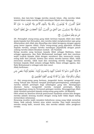 63
kristen, dan lain-lain hingga mereka masuk Islam. Jika mereka tidak
masuk Islam maka mereka wajib membayar fidyah atau diperangi.
(#θè=ÏG≈s%šÏ%©!$#ŸωšχθãΖÏΒ÷σãƒ«!$$Î/ŸωuρÏΘöθu‹ø9$$Î/ÌÅzFψ$#ŸωuρtβθãΒÌhptä†$tΒtΠ§ymª!$#
…ã&è!θß™u‘uρŸωuρšχθãΨƒÏ‰tƒtÏŠÈd,ysø9$#zÏΒšÏ%©!$#(#θè?ρé&|=≈tFÅ6ø9$#4©®Lym(#θäÜ÷èãƒsπtƒ÷“Éfø9$#
tã7‰tƒöΝèδuρšχρãÉó≈|¹∩⊄®∪
29. Perangilah orang-orang yang tidak beriman kepada Allah dan tidak
(pula) kepada hari Kemudian, dan mereka tidak mengharamkan apa yang
diharamkan oleh Allah dan RasulNya dan tidak beragama dengan agama
yang benar (agama Allah), (Yaitu orang-orang) yang diberikan Al-Kitab
kepada mereka, sampai mereka membayar jizyah[638] dengan patuh
sedang mereka dalam Keadaan tunduk. (At-Taubah)
Setiap muslim yang beriman kepada Allah sebagai Rabbnya, Islam
sebagai agamanya, dan Nabi Muhammad sebagai nabi dan rasulnya
wajib tunduk kepada Allah dengan membenci dan memusuhi orang-
orang kafir dari yahudi, kristen dan selain mereka karena Allah, tidak
mencintai mereka, tidak loyal dan menolong mereka hingga mereka
beriman kepada Allah semata sebagai Rabb, Islam sebagai agama, dan
Nabi Muhammad sebagai nabi dan rasul.
Allah berfirman:
*$pκš‰r'≈tƒtÏ%©!$#(#θãΨtΒ#u™Ÿω(#ρä‹Ï‚−Gs?yŠθåκuŽø9$##“t≈|Á¨Ζ9$#uρu™!$u‹Ï9÷ρr&¢öΝåκÝÕ÷èt/â™!$uŠÏ9÷ρr&<Ù÷èt/4tΒuρ
Νçλ°;uθtGtƒöΝä3ΖÏiΒ…çµΡÎ*sùöΝåκ÷]ÏΒ3¨βÎ)©!$#Ÿω“Ï‰ôγtƒtΠöθs)ø9$#tÏϑÎ=≈©à9$#∩∈⊇∪
51. Hai orang-orang yang beriman, janganlah kamu mengambil orang-
orang Yahudi dan Nasrani menjadi pemimpin-pemimpin(mu); sebahagian
mereka adalah pemimpin bagi sebahagian yang lain. Barangsiapa
diantara kamu mengambil mereka menjadi pemimpin, Maka
Sesungguhnya orang itu Termasuk golongan mereka. Sesungguhnya Allah
tidak memberi petunjuk kepada orang-orang yang zalim. (Al-Maidah)
Oleh sebab itu diantara bentuk pemutusan loyaliatas antara kita dengan
mereka adalah seorang muslim dengan orang kafir tidak dapat saling
mewariskan selamanya.
Seoarang muslim wajib meyakini kekufuran orang yang tidak memeluk
Islam, baik yahudi, kristen atau selain mereka. Dan wajib menyebut
mereka orang kafir, musuh kita, dan mereka adalah calon penghuni
neraka.
 