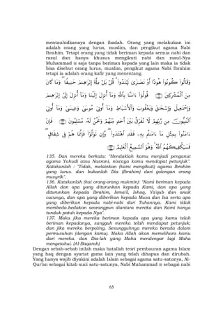 65
mentauhidkannya dengan ibadah. Orang yang melakukan ini
adalah orang yang lurus, muslim, dan pengikut agama Nabi
Ibrahim. Tetapi orang yang tidak beriman kepada semua nabi dan
rasul dan hanya khusus mengikuti nabi dan rasul-Nya
Muhammad saja tanpa beriman kepada yang lain maka ia tidak
bisa disebut orang lurus, muslim, pengikut agama Nabi Ibrahim
tetapi ia adalah orang kafir yang menentang.
(#θä9$s%uρ(#θçΡθà2#Šθèδ÷ρr&3“t≈|ÁtΡ(#ρß‰tGöκsE3ö≅è%ö≅t/s'©#ÏΒzΟ↵Ïδ≡tö/Î)$Z ‹ÏΖym($tΒuρtβ%x.
zÏΒtÏ.ÎŽô³ßϑø9$#∩⊇⊂∈∪(#þθä9θè%$¨ΨtΒ#u™«!$$Î/!$tΒuρtΑÌ“Ρé&$uΖøŠs9Î)!$tΒuρtΑÌ“Ρé&#’n<Î)zΟ↵Ïδ≡tö/Î)
Ÿ≅ŠÏè≈oÿôœÎ)uρt,≈ysó™Î)uρz>θà)÷ètƒuρÅÞ$t6ó™F{$#uρ!$tΒuρu’ÎAρé&4©y›θãΒ4©|¤ŠÏãuρ!$tΒuρu’ÎAρé&
šχθ–ŠÎ;¨Ψ9$#ÏΒóΟÎγÎn/§‘Ÿωä−Ìhx çΡt÷t/7‰tnr&óΟßγ÷ΨÏiΒßøtwΥuρ…çµs9tβθãΚÎ=ó¡ãΒ∩⊇⊂∉∪÷βÎ*sù
(#θãΖtΒ#u™È≅÷VÏϑÎ/!$tΒΛäΨtΒ#u™ÏµÎ/Ï‰s)sù(#ρy‰tG÷δ$#(βÎ)¨ρ(#öθ©9uθs?$oÿ©ςÎ*sùöΝèδ’Îû5−$s)Ï©(
ãΝßγx6‹Ï õ3u‹|¡sùª!$#4uθèδuρßìŠÏϑ¡¡9$#ÞΟŠÎ=yèø9$#∩⊇⊂∠∪
135. Dan mereka berkata: "Hendaklah kamu menjadi penganut
agama Yahudi atau Nasrani, niscaya kamu mendapat petunjuk".
Katakanlah : "Tidak, melainkan (kami mengikuti) agama Ibrahim
yang lurus. dan bukanlah Dia (Ibrahim) dari golongan orang
musyrik".
136. Katakanlah (hai orang-orang mukmin): "Kami beriman kepada
Allah dan apa yang diturunkan kepada Kami, dan apa yang
diturunkan kepada Ibrahim, Isma'il, Ishaq, Ya'qub dan anak
cucunya, dan apa yang diberikan kepada Musa dan Isa serta apa
yang diberikan kepada nabi-nabi dari Tuhannya. Kami tidak
membeda-bedakan seorangpun diantara mereka dan Kami hanya
tunduk patuh kepada-Nya".
137. Maka jika mereka beriman kepada apa yang kamu telah
beriman kepadanya, sungguh mereka telah mendapat petunjuk;
dan jika mereka berpaling, Sesungguhnya mereka berada dalam
permusuhan (dengan kamu). Maka Allah akan memelihara kamu
dari mereka. dan Dia-lah yang Maha mendengar lagi Maha
mengetahui. (Al-Baqarah)
Dengan sebab-sebab inilah maka batallah teori pembauran agama Islam
yang haq dengan syariat gama lain yang telah dihapus dan dirubah.
Yang hanya wajib diyakini adalah Islam sebagai agama satu-satunya, Al-
Qur’an sebagai kitab suci satu-satunya, Nabi Muhammad sebagai nabi
 
