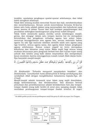 66
terakhir, syariatnya penghapus syariat-syariat sebelumnya, dan tidak
boleh mengikuti selainnya.
Tidak bleh seorang muslim mencetak Taurat dan Injil, mendistribusikan
dan menyebarkannya. Seruan untuk mencetaknya bersama Al-Qur’an
dalam satu buku adalah ajakan yang menyesatkan dan kekufuran yang
besar; karena di dalam Taurat dan Injil terdapat penyelewengan dan
perubahan sedangkan kandungannya yang benar sudah dihapus.
Tidak boleh memenuhi ajakan mereka untuk membangun masjid,
gereja, dan sinagogF
1F dalam satu tempat; karena hal itu merupakan
ketundukan dan pengakuan terhadap agama lain selain Islam,
menutupi keunggulannya atas agama lain, seruan materialis bahwa
agama itu ada tiga manusia silahkan memilih salah satu agama yang
tiga tersebut, semua agama sama, dan agama Islam bukan penghapus
agama sebelumnya. Semua output negatif ini tentu merupakan
kekufuran dan ksesatan yang nyata. Maka wajib bagi semua orang
mukmin khususnya para penguasa berhati-hati dari tujuan-tujan orang
yahudi dan kristen yang kafir dalam mnyesatkan dan memperdayai
kaum muslimin; karena sesungguhnya rumah-rumah Allah diatas bumi-
Nya hanyalah masjid-masjid
ö≅è%zs∆r&’În1u‘ÅÝó¡É)ø9$$Î/((#θßϑŠÏ%r&uρöΝä3yδθã_ãρy‰ΖÏãÈe≅à27‰Éfó¡tΒçνθãã÷Š$#uρšÅÁÎ=øƒèΧã&s!
tÏe$!$#4
29. Katakanlah: "Tuhanku menyuruh menjalankan keadilan". dan
(katakanlah): "Luruskanlah muka (diri)mu[533] di Setiap sembahyang dan
sembahlah Allah dengan mengikhlaskan ketaatanmu kepada-Nya. (Al-
A’raaf)
Masjid-masjid adalah termasuk syiar Islam yang wajib dimuliakan,
dijaga kehormatannya, dan dimakmurkan. Dan diantara bentuk
pemuliaan dan pemeliharaannya adalah ketidakrelaan hati jika tempat-
tempat ibadah orang kafir berdiri di areal atau samping masjid, tidak
merelakan pembangunan tempat-tempat ibadah tersebut di negeri
1
Ini adalah gambar proyek rencana pembangunan masjid dan gereja di salah satu negara Asia Tenggara
jalan
Jalan jalan
jalan
Gereja
katolik
Gereja
injiliziyani
Gereja
protestan
Masjid
 
