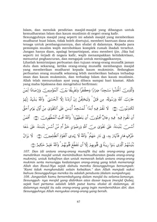 67
Islam, dan menolak pendirian masjid-masjid yang dibangun untuk
kemudharatan Islam dan kaum muslimin di negeri orang kafir.
Sesungguhnya masjid yang seperti ini adalah masjid yang memberikan
mudharat buat Islam, tidak boleh disetujui, memberi bantuan dana atau
tenaga untuk pembangunannya, dan shalat di dalamnya. Kepada para
pemimpin muslim wajib merobohkan komplek rumah ibadah tersebut.
Jangan hanya diam, apalagi berpartisipasi, atau memberi ijin. Jika hal
seperti ini terjadi di negara kafir, wajib menampakkan ketidakrelaan,
menuntut pnghancuran, dan mengajak untuk meninggalkannya.
Lihatlah kemirimipan perbuatan dan tujuan orang-orang munafik jaman
dulu dam sekarang, ketika orang-orang munafik membangun masjid
yang memberikan mudharat kepada kaum mukminin. Sedangkan
perbuatan orang munafik sekarang lebih memberikan bahaya terhadap
iman dan kaum mukminin, dan terhadap Islam dan kaum muslimin.
Allah telah menurunkan ayat yang dibaca sampai hari kiamat. Allah
yang maha bijaksana dan mengetahui berfirman:
šÏ%©!$#uρ(#ρä‹sƒªB$##Y‰Éfó¡tΒ#Y‘#uŽÅÑ#ø à2uρ$K)ƒÌø s?uρš÷t/šÏΖÏΒ÷σßϑø9$##YŠ$|¹ö‘Î)uρôyϑÏj9
šUu‘%tn©!$#…ã&s!θß™u‘uρÏΒã≅ö6s%4£à Î=ósuŠs9uρ÷βÎ)!$tΡ÷Šu‘r&žωÎ)4©o_ó¡ßsø9$#(ª!$#uρß‰pκô¶tƒöΝåκ¨ΞÎ)
šχθç/É‹≈s3s9∩⊇⊃∠∪ŸωóΟà)s?Ïµ‹Ïù#Y‰t/r&4î‰Éfó¡yϑ©9}§Åc™é&’n?tã3“uθø)−G9$#ôÏΒÉΑ¨ρr&BΘöθtƒ‘,ymr&
βr&tΠθà)s?Ïµ‹Ïù4Ïµ‹Ïù×Α%y`Í‘šχθ™7Ïtä†βr&(#ρã£γsÜtGtƒ4ª!$#uρ=Ïtä†šÌÎdγ©Üßϑø9$#∩⊇⊃∇∪ôyϑsùr&
š[¢™r&…çµuΖ≈u‹ø⊥ç/4’n?tã3“uθø)s?š∅ÏΒ«!$#Aβ≡uθôÊÍ‘uρîŽöyzΠr&ô¨Β}§¢™r&…çµuΖ≈u‹ø⊥ç/4’n?tã$x x©
>∃ãã_9‘$yδu‘$pκ÷Ξ$$sùÏµÎ/’ÎûÍ‘$tΡtΛ©yγy_3ª!$#uρŸω“Ï‰öκu‰tΠöθs)ø9$#šÏϑÎ=≈©à9$#∩⊇⊃®∪ŸωãΑ#t“tƒ
ÞΟßγãΖ≈uŠø⊥ç/“Ï%©!$#(#öθuΖt/Zπt7ƒÍ‘’ÎûóΟÎγÎ/θè=è%HωÎ)βr&yì©Üs)s?óΟßγç/θè=è%3ª!$#uρíΟŠÎ=tæíΟŠÅ3ym∩⊇⊇⊃∪
107. Dan (di antara orang-orang munafik itu) ada orang-orang yang
mendirikan masjid untuk menimbulkan kemudharatan (pada orang-orang
mukmin), untuk kekafiran dan untuk memecah belah antara orang-orang
mukmin serta menunggu kedatangan orang-orang yang telah memerangi
Allah dan Rasul-Nya sejak dahulu mereka Sesungguhnya bersumpah:
"Kami tidak menghendaki selain kebaikan." dan Allah menjadi saksi
bahwa Sesungguhnya mereka itu adalah pendusta (dalam sumpahnya).
108. Janganlah kamu bersembahyang dalam mesjid itu selama-lamanya.
Sesungguh- nya mesjid yang didirikan atas dasar taqwa (mesjid Quba),
sejak hari pertama adalah lebih patut kamu sholat di dalamnya. di
dalamnya mesjid itu ada orang-orang yang ingin membersihkan diri. dan
Sesungguhnya Allah menyukai orang-orang yang bersih.
 