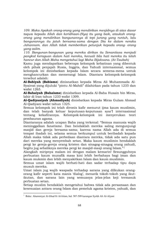 68
109. Maka Apakah orang-orang yang mendirikan mesjidnya di atas dasar
taqwa kepada Allah dan keridhaan-(Nya) itu yang baik, ataukah orang-
orang yang mendirikan bangunannya di tepi jurang yang runtuh, lalu
bangunannya itu jatuh bersama-sama dengan Dia ke dalam neraka
Jahannam. dan Allah tidak memberikan petunjuk kepada orang- orang
yang zalim.
110. Bangunan-bangunan yang mereka dirikan itu Senantiasa menjadi
pangkal keraguan dalam hati mereka, kecuali bila hati mereka itu telah
hancur dan Allah Maha mengetahui lagi Maha Bijaksana. (At-Taubah)
Kamu juga mendapatkan beberapa kelompok kebatinan yang dibentuk
oleh pihak penjajah Rusia, Inggris, dan Yahudi internasional, semua
kelompok ini dinisbatkan kepada Islam secara semena-mena untuk
menghancurkan dan memerangi Islam. Diantara kelompok-kelompok
tersebut adalah:
Al-Babiyah (Babisme) dinisnatkan kepada Mirza Ali Muhammada Al-
Syairozi yang dijuluki “pintu Al-Mahdi” dilahirkan pada tahun 1235 dan
wafat 1265.
Al-Bahaiyah (Bahaisme) dinisbatkan kepada Al-Baha Husain bin Mirza,
lahir di Iran tahun 1233 wafat 1309.
Al-Qadiyaniyah (Ahmadiyah) dinisbatkan kepada Mirza Gulam Ahmad
Al-Qadiyani wafat tahun 1325.
Semua kelompok ini telah divonis kafir menurut ijma kaum muslimin,
dan telah banyak keluar keputusan-keputusan syar’I internasional
tentang kekafirannya. Kelompok-kelompok ini menyerukan teori
pembauran agama.
Diantaranya adalah ucapan Baha yang terkenal: “Semua manusia wajib
meninggalkan fanatisme. Dan hendaklah mereka saling mengunjungi
masjid dan gereja bersama-sama; karena nama Allah ada di semua
tempat ibadah ini, selama semua berkumpul untuk beribadah kepada
Allah maka tidak ada perbedaan diantara mereka, tidak ada satu pun
dari mereka yang menyembah setan. Maka kaum muslimin hendaklah
pergi ke gereja-gereja orang kristen dan sinagog-sinagog orang yahudi,
begitu jug sebaliknya mereka pergi ke masjid-masji orang Islam.”F
1
Alangkah miripnya malam ini dengan malam kemarin! Sesungguhnya
perbuatan kaum munafik masa kini lebih berbahaya bagi iman dan
kaum mukmin dan lebih menyakitkan Islam dan kaum muslimin.
Semua umat islam wajib berhati-hati dan sadar terhadap tipu daya
musuh mereka.
Umat islam jug wajib waspada terhadap sarana yang dilkukan orang-
orang kafir seperti kata manis ‘dialog’, menarik tokoh-tokoh yang ikut-
ikutan, dan sarana lain yang semuanya jelas-jelas keji termasuk
perbuatan setan.
Setiap muslim hendaklah mengetahui bahwa tidak ada persamaan dan
kesesuaian antara orang Islam dan pemeluk agama kristen, yahudi, dan
1
Buku: Ahammiyat Al-Jihad fii Al-Islam, hal. 507-509 karangan Syekh Ali Al-Alyani
 