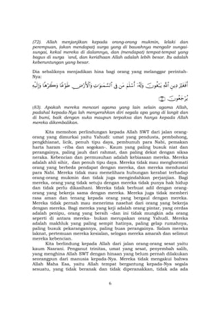 6
(72). Allah menjanjikan kepada orang-orang mukmin, lelaki dan
perempuan, (akan mendapat) surga yang di bawahnya mengalir sungai-
sungai, kekal mereka di dalamnya, dan (mendapat) tempat-tempat yang
bagus di surga 'and, dan keridhaan Allah adalah lebih besar. Itu adalah
keberuntungan yang besar.
Dia sebaliknya menjadikan hina bagi orang yang melanggar perintah-
Nya:
uŽötósùr&ÇƒÏŠ«!$#šχθäóö7tƒÿ…ã&s!uρzΝn=ó™r&tΒ’ÎûÏN≡uθ≈yϑ¡¡9$#Ä⇓ö‘F{$#uρ$YãöθsÛ$δöŸ2uρÏµø‹s9Î)uρ
šχθãèy_öãƒ∩∇⊂∪
(83). Apakah mereka mencari agama yang lain selain agama Allah,
padahal kepada-Nya lah menyerahkan diri segala apa yang di langit dan
di bumi, baik dengan suka maupun terpaksa dan hanya kepada Allah
mereka dikembalikan.
Kita memohon perlindungan kepada Allah SWT dari jalan orang-
orang yang dimurkai yaitu Yahudi: umat yang pendusta, pembohong,
pengkhianat, licik, penuh tipu daya, pembunuh para Nabi, pemakan
harta haram –riba dan sogokan-. Kaum yang paling busuk niat dan
perangainya, paling jauh dari rahmat, dan paling dekat dengan siksa
neraka. Kebencian dan permusuhan adalah kebiasaan mereka. Mereka
adalah ahli sihir, dan penuh tipu daya. Mereka tidak mau menghormati
orang yang berbeda pendapat dengan mereka, dan mereka mendustai
para Nabi. Mereka tidak mau memelihara hubungan kerabat terhadap
orang-orang mukmin dan tidak juga mengindahkan perjanjian. Bagi
mereka, orang yang tidak setuju dengan mereka tidak punya hak hidup
dan tidak perlu dikasihani. Mereka tidak berbuat adil dengan orang-
orang yang bekerja sama dengan mereka. Mereka juga tidak memberi
rasa aman dan tenang kepada orang yang bergaul dengan mereka.
Mereka tidak pernah mau menerima nasehat dari orang yang bekerja
dengan mereka. Bagi mereka yang keji adalah orang pintar, yang cerdas
adalah penipu, orang yang bersih –dan ini tidak mungkin ada orang
seperti di antara mereka- bukan merupakan orang Yahudi. Mereka
adalah makhluk yang paling sempit hatinya, paling gelap rumahnya,
paling busuk pekarangannya, paling buas perangainya. Salam mereka
laknat, pertemuan mereka kesialan, selogan mereka amarah dan selimut
mereka kebencian.
Kita berlindung kepada Allah dari jalan orang-orang sesat yaitu
kaum Nasrani. Penganut trinitas, umat yang sesat, penyembah salib,
yang menghina Allah SWT dengan hinaan yang belum pernah dilakukan
seorangpun dari manusia kepada-Nya. Mereka tidak mengakui bahwa
Allah Maha Esa, yaitu Allah tempat bergantung kepada-Nya segala
sesuatu, yang tidak beranak dan tidak diperanakkan, tidak ada ada
 