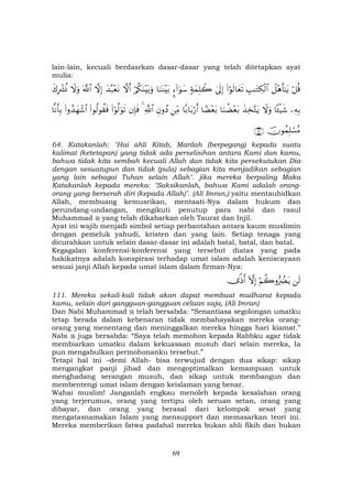 69
lain-lain, kecuali berdasrkan dasar-dasar yang telah ditetapkan ayat
mulia:
ö≅è%Ÿ≅÷δr'≈tƒÉ=≈tGÅ3ø9$#(#öθs9$yès?4’n<Î)7πyϑÎ=Ÿ2¥™!#uθy™$uΖoΨ÷t/ö/ä3uΖ÷t/uρžωr&y‰ç7÷ètΡžωÎ)©!$#Ÿωuρx8ÎŽô³èΣ
ÏµÎ/$↔ø‹x©Ÿωuρx‹Ï‚−Gtƒ$uΖàÒ÷èt/$³Ò÷èt/$/$t/ö‘r&ÏiΒÈβρßŠ«!$#4βÎ*sù(#öθ©9uθs?(#θä9θà)sù(#ρß‰yγô©$#$Ρr'Î/
šχθßϑÎ=ó¡ãΒ∩∉⊆∪
64. Katakanlah: "Hai ahli Kitab, Marilah (berpegang) kepada suatu
kalimat (ketetapan) yang tidak ada perselisihan antara Kami dan kamu,
bahwa tidak kita sembah kecuali Allah dan tidak kita persekutukan Dia
dengan sesuatupun dan tidak (pula) sebagian kita menjadikan sebagian
yang lain sebagai Tuhan selain Allah". jika mereka berpaling Maka
Katakanlah kepada mereka: "Saksikanlah, bahwa Kami adalah orang-
orang yang berserah diri (kepada Allah)". (Ali Imran,) yaitu mentauhidkan
Allah, membuang kemusrikan, mentaati-Nya dalam hukum dan
perundang-undangan, mengikuti penutup para nabi dan rasul
Muhammad yang telah dikabarkan oleh Taurat dan Injil.
Ayat ini wajib menjadi simbol setiap perbantahan antara kaum muslimin
dengan pemeluk yahudi, kristen dan yang lain. Setiap tenaga yang
dicurahkan untuk selain dasar-dasar ini adalah batal, batal, dan batal.
Kegagalan konferensi-konferensi yang tersebut diatas yang pada
hakikatnya adalah konspirasi terhadap umat islam adalah keniscayaan
sesuai janji Allah kepada umat islam dalam firman-Nya:
s9öΝà2ρ•ŽÛØtƒHωÎ)”]Œr&
111. Mereka sekali-kali tidak akan dapat membuat mudharat kepada
kamu, selain dari gangguan-gangguan celaan saja, (Ali Imran)
Dan Nabi Muhammad telah bersabda: “Senantiasa segolongan umatku
tetap berada dalam kebenaran tidak membahayakan mereka orang-
orang yang menentang dan meninggalkan mereka hingga hari kiamat.”
Nabi juga bersabda: “Saya telah memohon kepada Rabbku agar tidak
membiarkan umatku dalam kekuasaan musuh dari selain mereka, Ia
pun mengabulkan permohonanku tersebut.”
Tetapi hal ini –demi Allah- bisa terwujud dengan dua sikap: sikap
mengangkat panji jihad dan mengoptimalkan kemampuan untuk
menghadang serangan musuh, dan sikap untuk membangun dan
membentengi umat islam dengan keislaman yang benar.
Wahai muslim! Janganlah engkau menoleh kepada kesalahan orang
yang terjerumus, orang yang tertipu oleh seruan setan, orang yang
dibayar, dan orang yang berasal dari kelompok sesat yang
mengatasnamakan Islam yang mensupport dan memasarkan teori ini.
Mereka memberikan fatwa padahal mereka bukan ahli fikih dan bukan
 